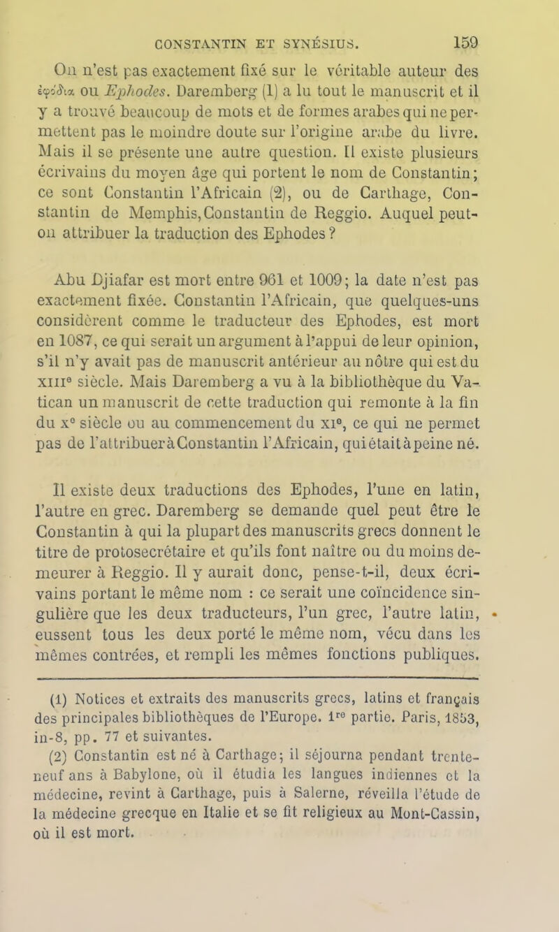 On n’est pas exactement fixé sur le véritable auteur des iyôSvx. ou Ephodes. Daremberg (1) a lu tout le manuscrit et il y a trouvé beaucoup de mots et de formes arabes qui ne per- mettent pas le moindre doute sur l’origine arabe du livre. Mais il se présente une autre question. Il existe plusieurs écrivains du moyen âge qui portent le nom de Constantin; ce sont Constantin l’Africain (2), ou de Carthage, Con- stantin de Memphis, Constantin de Reggio. Auquel peut- on attribuer la traduction des Ephodes ? Abu Djiafar est mort entre 961 et 1009; la date n’est pas exactement fixée. Constantin l’Africain, que quelques-uns considèrent comme le traducteur des Ephodes, est mort en 1087, ce qui serait un argument à l’appui de leur opinion, s’il n’y avait pas de manuscrit antérieur au nôtre qui est du xiii9 siècle. Mais Daremberg a vu à la bibliothèque du Va- tican un manuscrit de cette traduction qui remonte à la fin du x° siècle ou au commencement du xi°, ce qui ne permet pas de l’attribuer à Constantin l’Africain, quiétaitàpeine né. 11 existe deux traductions des Ephodes, l’uiie en latin, l’autre en grec. Daremberg se demande quel peut être le Constantin à qui la plupart des manuscrits grecs donnent le titre de prolosecrétaire et qu’ils font naître ou du moins de- meurer à Reggio. Il y aurait donc, pense-t-il, deux écri- vains portant le même nom : ce serait une coïncidence sin- gulière que les deux traducteurs, l’un grec, l’autre latin, eussent tous les deux porté le même nom, vécu dans les mêmes contrées, et rempli les mêmes fonctions publiques. (1) Notices et extraits des manuscrits grecs, latins et français des principales bibliothèques de l’Europe. lre partio. Paris, 1853, in-8, pp. 77 et suivantes. (2) Constantin est né à Carthage; il séjourna pendant trente- neuf ans à Babylone, où il étudia les langues indiennes et la médecine, revint à Carthage, puis à Salerne, réveilla l’étude de la médecine grecque en Italie et se fit religieux au Mont-Cassin, où il est mort.