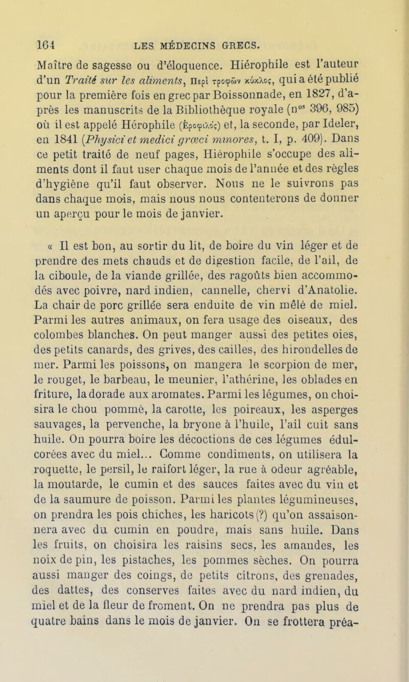 Maître de sagesse ou d’éloquence. Hiérophile est l’auteur d’un Traité sur les aliments, mpl xpocpüv xûxXoç, qui a été publié pour la première fois en grec par Boissonnade, en 1827, d’a- près les manuscrits de la Bibliothèque royale (nos 396, 985) où il est appelé Hérophile (fepocptXo'ç) et, la seconde, par Ideler, en 1841 [Physici et medici grœci minores, t. I, p. 409). Dans ce petit traité de neuf pages, Hiérophile s’occupe des ali- ments dont il faut user chaque mois de l’année et des règles d’hygiène qu’il faut observer. Nous ne le suivrons pas dans chaque mois, mais nous nous contenterons de donner un aperçu pour le mois de janvier. « Il est bon, au sortir du lit, de boire du vin léger et de prendre des mets chauds et de digestion facile, de l’ail, de la ciboule, de la viande grillée, des ragoûts bien accommo- dés avec poivre, nard indien, cannelle, chervi d’Anatolie. La chair de porc grillée sera enduite de vin mêlé de miel. Parmi les autres animaux, on fera usage des oiseaux, des colombes blanches. On peut manger aussi des petites oies, des petits canards, des grives, des cailles, des hirondelles de mer. Parmi les poissons, on mangera le scorpion de mer, le rouget, le barbeau, le meunier, l’athérine, les oblades en friture, la dorade aux aromates. Parmi les légumes, on choi- sira le chou pommé, la carotte, les poireaux, les asperges sauvages, la pervenche, la bryone à l’huile, l’ail cuit sans huile. On pourra boire les décoctions de ces légumes édul- corées avec du miel... Gomme condiments, on utilisera la roquette, le persil, le raifort léger, la rue à odeur agréable, la moutarde, le cumin et des sauces faites avec du vin et de la saumure de poisson. Parmi les plantes légumineuses, on prendra les pois chiches, les haricots (?) qu’on assaison- nera avec du cumin en poudre, mais sans huile. Dans les fruits, on choisira les raisins secs, les amandes, les noix de pin, les pistaches, les pommes sèches. On pourra aussi manger des coings, de petits citrons, des grenades, des dattes, des conserves faites avec du nard indien, du miel et de la fleur de froment. On ne prendra pas plus de quatre bains dans le mois de janvier. On se frottera préa-