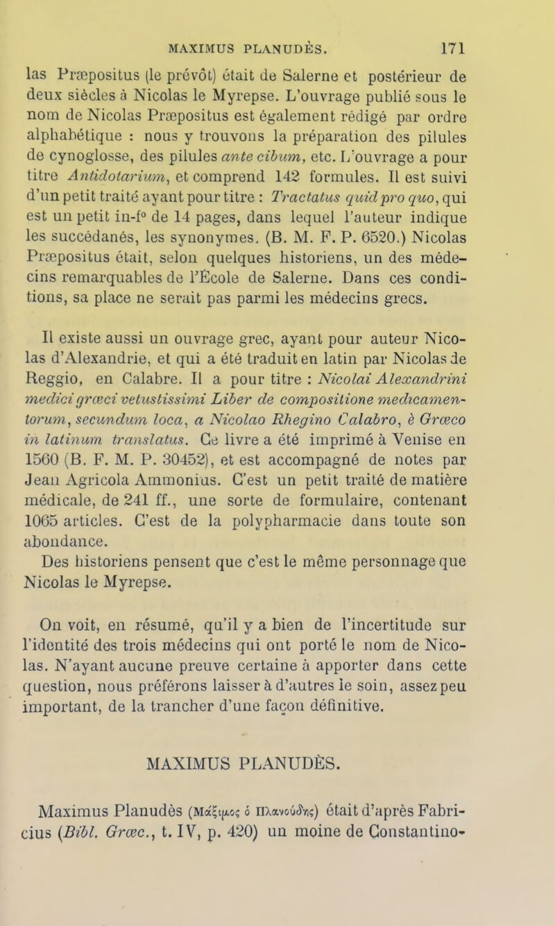 las Præpositus (le prévôt) était de Salerne et postérieur de deux siècles à Nicolas le Myrepse. L’ouvrage publié sous le nom de Nicolas Præpositus est également rédigé par ordre alphabétique : nous y trouvons la préparation des pilules de cynoglosse, des pilules ante cibum, etc. L’ouvrage a pour titre Antidotcirium, et comprend 142 formules. Il est suivi d’un petit traité ayant pour titre : Tractatus quidpro quo, qui est un petit in-f° de 14 pages, dans lequel l’auteur indique les succédanés, les synonymes. (B. M. F. P. 6520.) Nicolas Præpositus était, selon quelques historiens, un des méde- cins remarquables de l'École de Salerne. Dans ces condi- tions, sa place ne serait pas parmi les médecins grecs. Il existe aussi un ouvrage grec, ayant pour auteur Nico- las d’Alexandrie, et qui a été traduit en latin par Nicolas de Reggio, en Calabre. Il a pour titre : Nicolai Alexandrini medicigrceci vêtustissimi Liber de compositione medicamen- torum, secundum loca, a Nicolao Rhegino Calabro, è Grœco in latinum translatas. Ce livre a été imprimé à Venise en 1560 (B. F. M. P. 30452), et est accompagné de notes par Jean Agricola Ammonius. C’est un petit traité de matière médicale, de 241 ff., une sorte de formulaire, contenant 1065 articles. C’est de la polypharmacie dans toute son abondance. Des historiens pensent que c’est le même personnage que Nicolas le Myrepse. On voit, en résumé, qu’il y a bien de l’incertitude sur l’identité des trois médecins qui ont porté le nom de Nico- las. N’ayant aucune preuve certaine à apporter dans cette question, nous préférons laisser à d’autres le soin, assez peu important, de la trancher d’une façon définitive. MAXIMUS PLANUDÈS. Maximus Planudès (MâÇtp? 6 nxavoû^ç) ôtait d’après Fabri- cius {Bibl. Grœc., t. IV, p. 420) un moine de Constantino-