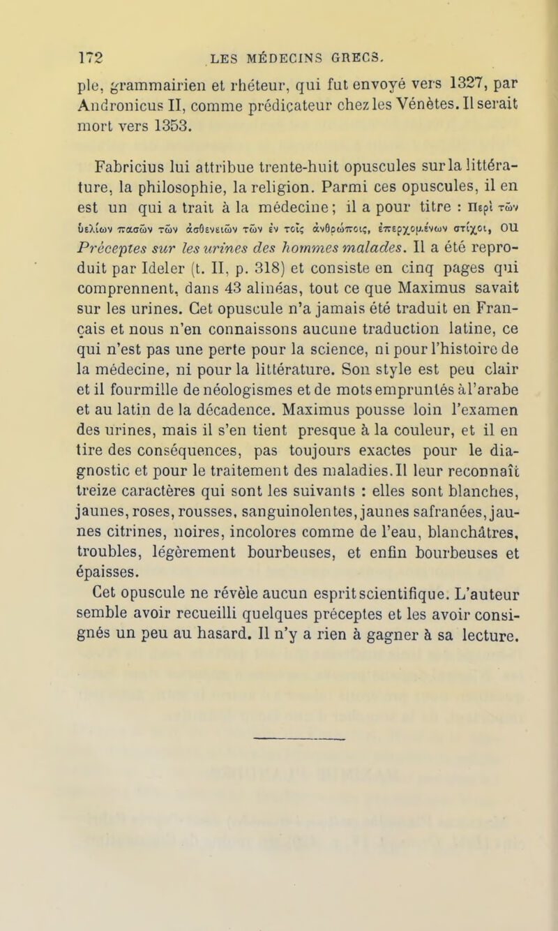 pie, grammairien et rhéteur, qui fut envoyé vers 1327, par Andronicus II, comme prédicateur chez les Vénètes. Userait mort vers 1353. Fabricius lui attribue trente-huit opuscules sur la littéra- ture, la philosophie, la religion. Parmi ces opuscules, il en est un qui a trait à la médecine; il a pour titre : nepî tüv ûeXiwv waoüv twv àaôevetüv twv e’v toiç àv0pw7roiç, È7repy_oy.sv«uv OU Préceptes sur les urines des hommes malades. Il a été repro- duit par Ideler (t. II. p. 318) et consiste en cinq pages qui comprennent, dans 43 alinéas, tout ce que Maximus savait sur les urines. Cet opuscule n’a jamais été traduit en Fran- çais et nous n’en connaissons aucune traduction latine, ce qui n’est pas une perte pour la science, ni pour l’histoire de la médecine, ni pour la littérature. Son style est peu clair et il fourmille de néologismes et de mots empruntés àl’arabe et au latin de la décadence. Maximus pousse loin l’examen des urines, mais il s’en tient presque à la couleur, et il en tire des conséquences, pas toujours exactes pour le dia- gnostic et pour le traitement des maladies.il leur reconnaît treize caractères qui sont les suivants : elles sont blanches, jaunes, roses, rousses, sanguinolentes, jaunes safranées, jau- nes citrines, noires, incolores comme de l’eau, blanchâtres, troubles, légèrement bourbeuses, et enfin bourbeuses et épaisses. Cet opuscule ne révèle aucun esprit scientifique. L’auteur semble avoir recueilli quelques préceptes et les avoir consi- gnés un peu au hasard. Il n’y a rien à gagner à sa lecture.