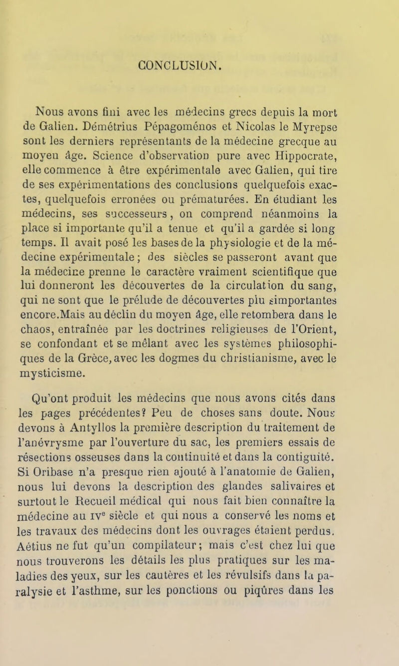 CONCLUSION. Nous avons fini avec les médecins grecs depuis la mort de Galien. Démétrius Pépagoménos et Nicolas le Myrepse sont les derniers représentants de la médecine grecque au moyen âge. Science d’observation pure avec Hippocrate, elle commence à être expérimentale avec Galien, qui tire de ses expérimentations des conclusions quelquefois exac- tes, quelquefois erronées ou prématurées. En étudiant les médecins, ses successeurs, on comprend néanmoins la place si importante qu’il a tenue et qu’il a gardée si long temps. Il avait posé les bases de la physiologie et de la mé- decine expérimentale ; des siècles se passeront avant que la médecine prenne le caractère vraiment scientifique que lui donneront les découvertes de la circulation du sang, qui ne sont que le prélude de découvertes plu ^importantes encore.Mais au déclin du moyen âge, elle retombera dans le chaos, entraînée par les doctrines religieuses de l’Orient, se confondant et se mêlant avec les systèmes philosophi- ques de la Grèce, avec les dogmes du christianisme, avec le mysticisme. Qu’ont produit les médecins que nous avons cités dans les pages précédentes? Peu de choses sans doute. Nous devons à Antyllos la première description du traitement de l’anévrysme par l’ouverture du sac, les premiers essais de résections osseuses dans la continuité et dans la contiguïté. Si Oribase n’a presque rien ajouté à l'anatomie de Galien, nous lui devons la description des glandes salivaires et surtout le Recueil médical qui nous fait bien connaître la médecine au ive siècle et qui nous a conservé les noms et les travaux des médecins dont les ouvrages étaient perdus. Aétius ne fut qu’un compilateur; mais c’est chez lui que nous trouverons les détails les plus pratiques sur les ma- ladies des yeux, sur les cautères et les révulsifs dans la pa- ralysie et l’asthme, sur les ponctions ou piqûres dans les