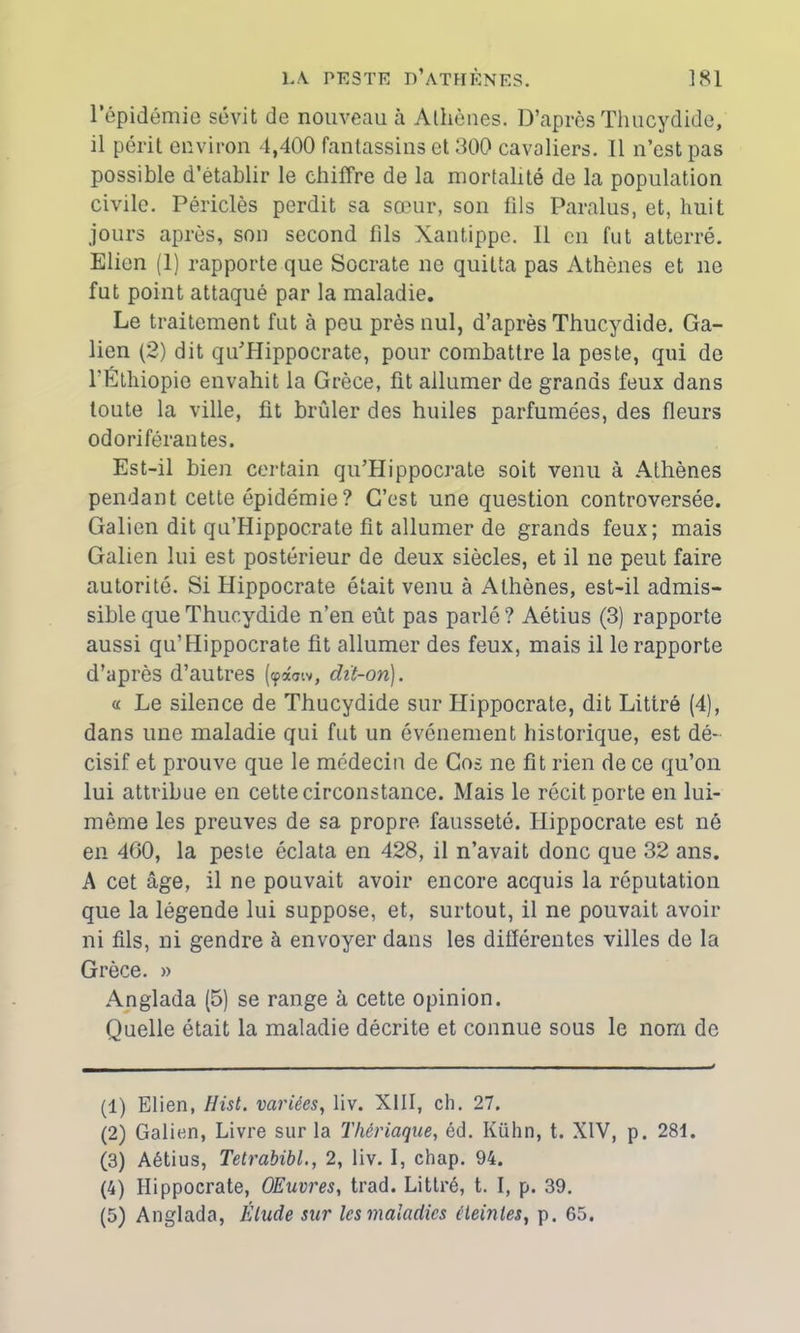 l’épidémie sévit de nouveau à Athènes. D’après Thucydide, il périt environ 4,400 fantassins et 300 cavaliers. Il n’est pas possible d’établir le chiffre de la mortalité de la population civile. Périclès perdit sa sœur, son fils Paralus, et, huit jours après, son second fils Xantippe. Il en fut atterré. Elien (1) rapporte que Socrate ne quitta pas Athènes et ne fut point attaqué par la maladie. Le traitement fut à peu près nul, d’après Thucydide. Ga- lien (2) dit quHIippocrate, pour combattre la peste, qui de l'Éthiopie envahit la Grèce, fit allumer de grands feux dans toute la ville, fit brûler des huiles parfumées, des fleurs odoriférantes. Est-il bien certain qu’Hippocrate soit venu à Athènes pendant cette épidémie ? C’est une question controversée. Galien dit qu’Hippocrate fit allumer de grands feux; mais Galien lui est postérieur de deux siècles, et il ne peut faire autorité. Si Hippocrate était venu à Athènes, est-il admis- sible que Thucydide n’en eût pas parlé? Aétius (3) rapporte aussi qu’Hippocrate fit allumer des feux, mais il le rapporte d’après d’autres (<pa<nv, dit-on). « Le silence de Thucydide sur Hippocrate, dit Littré (4), dans une maladie qui fut un événement historique, est dé- cisif et prouve que le médecin de Gos ne fit rien de ce qu’on lui attribue en cette circonstance. Mais le récit porte en lui- même les preuves de sa propre fausseté. Hippocrate est né en 460, la peste éclata en 428, il n’avait donc que 32 ans. A cet âge, il ne pouvait avoir encore acquis la réputation que la légende lui suppose, et, surtout, il ne pouvait avoir ni fils, ni gendre à envoyer dans les différentes villes de la Grèce. » Anglada (5) se range à cette opinion. Quelle était la maladie décrite et connue sous le nom de (1) Elien, Hist. variées, liv. XIII, ch. 27. (2) Galien, Livre sur la Thériaque, éd. Kühn, t. XIV, p. 28f. (3) Aétius, Tetrabibl., 2, liv. I, chap. 94. (4) Hippocrate, OEuvres, trad. Littré, t. I, p. 39. (5) Anglada, Élude sur les maladies éteintes, p. 65.