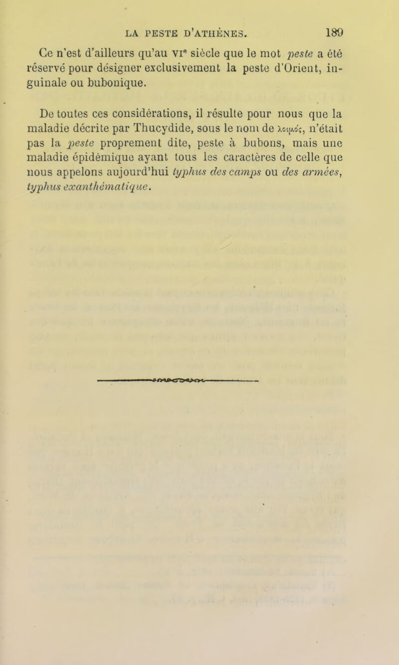 Ce n'est d’ailleurs qu’au vifl siècle que le mot peste a été réservé pour désigner exclusivement la peste d’Orient, in- guinale ou bubonique. De toutes ces considérations, il résulte pour nous que la maladie décrite par Thucydide, sous le nom de Xoi^ôç, n’était pas la peste proprement dite, peste à bubons, mais une maladie épidémique ayant tous les caractères de celle que nous appelons aujourd’hui typhus des camps ou des armées, typhus exanthématique.