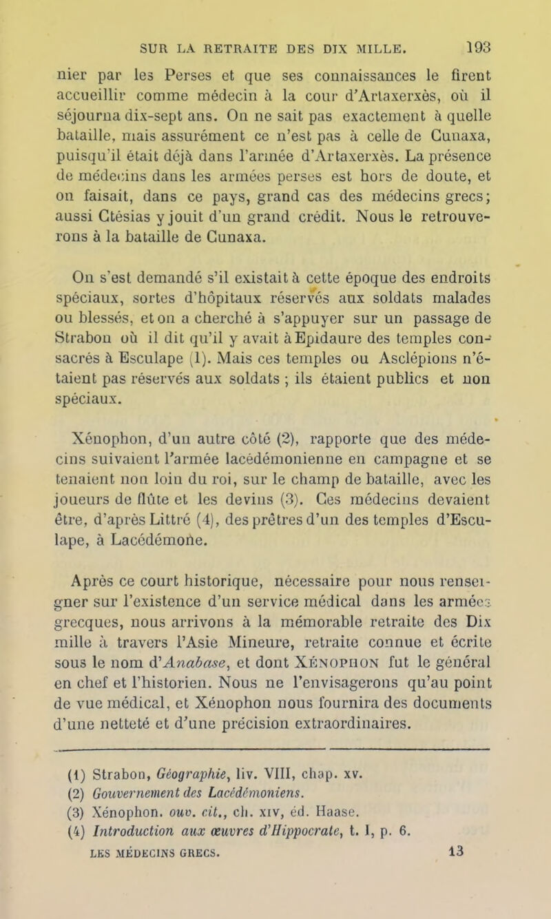 nier par les Perses et que ses connaissances le firent accueillir comme médecin à la cour d'Artaxerxès, où il séjourna dix-sept ans. On ne sait pas exactement à quelle bataille, mais assurément ce n’est pas à celle de Cunaxa, puisqu'il était déjà dans l’armée d’Artaxerxès. La présence de médecins dans les armées perses est hors de doute, et on faisait, dans ce pays, grand cas des médecins grecs; aussi Gtésias y jouit d’un grand crédit. Nous le retrouve- rons à la bataille de Cunaxa. On s'est demandé s’il existait à cette époque des endroits spéciaux, sortes d’hôpitaux réservés aux soldats malades ou blessés, et on a cherché à s’appuyer sur un passage de Strabon où il dit qu’il y avait àEpidaure des temples con- sacrés à Esculape (1). Mais ces temples ou Asclépions n’é- taient pas réservés aux soldats ; ils étaient publics et non spéciaux. Xénophon, d’un autre côté (2), rapporte que des méde- cins suivaient l'armée lacédémonienne en campagne et se tenaient non loin du roi, sur le champ de bataille, avec les joueurs de flûte et les devins (3). Ces médecins devaient être, d’après Littré (4), des prêtres d’un des temples d’Escu- lape, à Lacédémone. Après ce court historique, nécessaire pour nous rensei- gner sur l’existence d’un service médical dans les armées grecques, nous arrivons à la mémorable retraite des Dix mille à travers l’Asie Mineure, retraite connue et écrite sous le nom d'Anabase, et dont Xénophon fut le général en chef et l’historien. Nous ne l’envisagerons qu’au point de vue médical, et Xénophon nous fournira des documents d’une netteté et d'une précision extraordinaires. (1) Strabon, Géographie, liv. VIII, chap. xv. (2) Gouvernement des Lacédémoniens. (3) Xénophon. ouv. cit., ch. xiv, éd. Haase. (4) Introduction aux œuvres d'Hippocrate, t. 1, p. 6. LES MEDECINS GRECS. 13