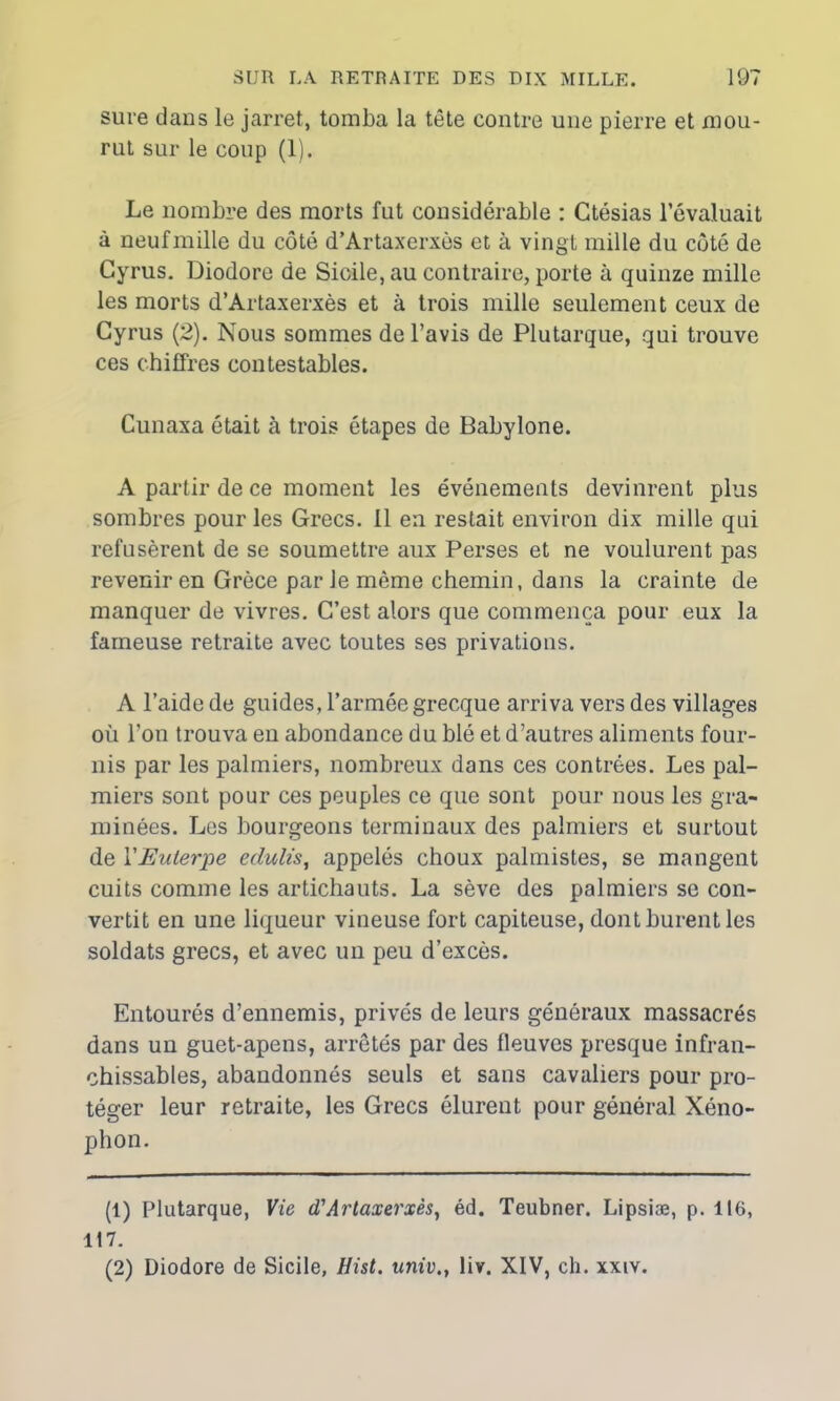 sure dans le jarret, tomba la tête contre une pierre et mou- rut sur le coup (1). Le nombre des morts fut considérable : Ctésias l’évaluait à neuf mille du côté d’Artaxerxès et à vingt mille du côté de Gyrus. Diodore de Sicile, au contraire, porte à quinze mille les morts d’Artaxerxès et à trois mille seulement ceux de Gyrus (2). Nous sommes de l’avis de Plutarque, qui trouve ces chiffres contestables. Cunaxa était à trois étapes de Babylone. A partir de ce moment les événements devinrent plus sombres pour les Grecs. Il en restait environ dix mille qui refusèrent de se soumettre aux Perses et ne voulurent pas revenir en Grèce par Je môme chemin, dans la crainte de manquer de vivres. C’est alors que commença pour eux la fameuse retraite avec toutes ses privations. A l’aide de guides, l’armée grecque arriva vers des villages où l’on trouva en abondance du blé et d’autres aliments four- nis par les palmiers, nombreux dans ces contrées. Les pal- miers sont pour ces peuples ce que sont pour nous les gra- minées. Les bourgeons terminaux des palmiers et surtout de YEulerpe edulis, appelés choux palmistes, se mangent cuits comme les artichauts. La sève des palmiers se con- vertit en une liqueur vineuse fort capiteuse, dont burent les soldats grecs, et avec un peu d’excès. Entourés d’ennemis, privés de leurs généraux massacrés dans un guet-apens, arretés par des fleuves presque infran- chissables, abandonnés seuls et sans cavaliers pour pro- téger leur retraite, les Grecs élurent pour général Xéno- phon. (1) Plutarque, Vie d'Artaxerxès, éd. Teubner. Lipsiæ, p. 116, 117. (2) Diodore de Sicile, Hist. univ., liv. XIV, ch. xxiv.