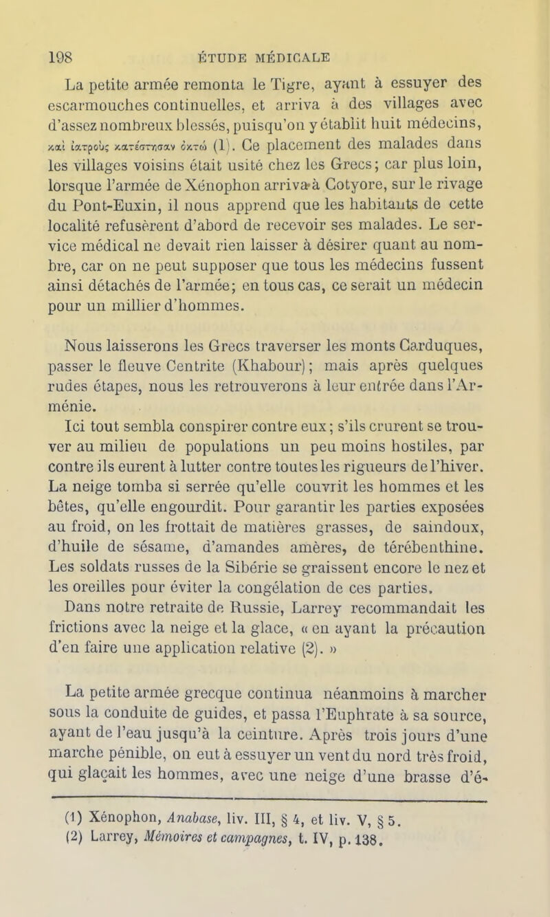 La petite armée remonta le Tigre, ayant à essuyer des escarmouches continuelles, et arriva à des villages avec d’assez nombreux blessés, puisqu’on y établit huit médecins, /.ai tarpoii; xarécmriaav oxtu (1 !. Ce placement des malades dans les villages voisins était usité chez les Grecs; car plus loin, lorsque l’armée deXénophon arrivaà Cotyore, sur le rivage du Pont-Euxin, il nous apprend que les habitants de cette localité refusèrent d’abord de recevoir ses malades. Le ser- vice médical ne devait rien laisser à désirer quant au nom- bre, car on ne peut supposer que tous les médecins fussent ainsi détachés de l’armée; en tous cas, ce serait un médecin pour un millier d’hommes. Nous laisserons les Grecs traverser les monts Garduques, passer le fleuve Centrite (Khabour) ; mais après quelques rudes étapes, nous les retrouverons à leur entrée dans l’Ar- ménie. Ici tout sembla conspirer contre eux ; s’ils crurent se trou- ver au milieu de populations un peu moins hostiles, par contre ils eurent à lutter contre toutes les rigueurs de l’hiver. La neige tomba si serrée qu’elle couvrit les hommes et les bêtes, qu’elle engourdit. Pour garantir les parties exposées au froid, on les frottait de matières grasses, de saindoux, d’huile de sésame, d’amandes amères, de térébenthine. Les soldats russes de la Sibérie se graissent encore le nez et les oreilles pour éviter la congélation de ces parties. Dans notre retraite de Russie, Larrey recommandait les frictions avec la neige et la glace, « en ayant la précaution d’en faire une application relative (2). » La petite armée grecque continua néanmoins à marcher sous la conduite de guides, et passa l’Euphrate à sa source, ayant de l’eau jusqu’à la ceinture. Après trois jours d’une marche pénible, on eut à essuyer un vent du nord très froid, qui glaçait les hommes, avec une neige d’une brasse d’é- (1) Xénophon, Anabase, liv. III, § 4, et liv. V, § 5. (2) Larrey, Mémoires et campagnes, t. IV, p. 138.