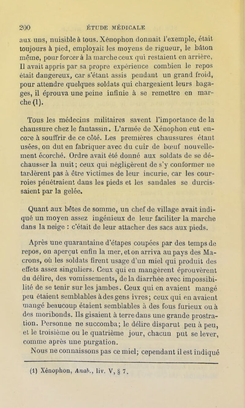 aux uns, nuisible à tous. Xénophon donnait l’exemple, était toujours à pied, employait les moyens de rigueur, le bâton même, pour forcer à la marche ceux qui restaient en arrière, Il avait appris par sa propre expérience combien le repos était dangereux, car s’étant assis pendant un grand froid, pour attendre quelques soldats qui chargeaient leurs baga- ges, il éprouva une peine infinie à se remettre en mar- che (1). Tous les médecins militaires savent l’importance de la chaussure chez le fantassin. L’armée de Xénophon eut en- core à souffrir de ce côté. Les premières chaussures étant usées, on dut en fabriquer avec du cuir de bœuf nouvelle- ment écorché. Ordre avait été donné aux soldats de se dé- chausser la nuit ; ceux qui négligèrent de s’y conformer ne tardèrent pas à être victimes de leur incurie, car les cour- roies pénétraient dans les pieds et les sandales se durcis- saient par la gelée. Quant aux bêtes de somme, un chef de village avait indi- qué un moyen assez ingénieux de leur faciliter la marche dans la neige : c’était de leur attacher des sacs aux pieds. Après une quarantaine d’étapes coupées par des temps de repos, on aperçut enfin la mer, et on arriva au pays des Ma- crons, où les soldats firent usage d’un miel qui produit des effets assez singuliers. Ceux qui en mangèrent éprouvèrent du délire, des vomissements, delà diarrhée avec impossibi- lité de se tenir sur les jambes. Ceux qui en avaient mangé peu étaient semblables à des gens ivres; ceux qui en avaient mangé beaucoup étaient semblables à des fous furieux ou à des moribonds. Ils gisaient à terre dans une grande prostra- tion. Personne ne succomba; le délire disparut peu à peu, et le troisième ou le quatrième jour, chacun put se lever, comme après une purgation. Nous ne connaissons pas ce miel; cependant il est indiqué