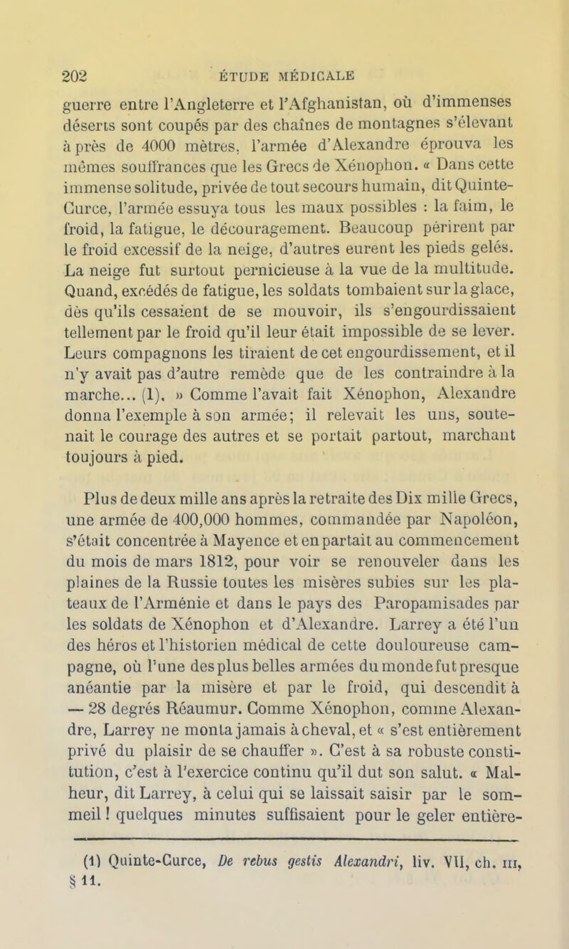 guerre entre l’Angleterre et l’Afghanistan, où d’immenses déserts sont coupés par des chaînes de montagnes s’élevant à près de 4000 mètres, l’armée d’Alexandre éprouva les mêmes souffrances que les Grecs de Xénophon. « Dans cette immense solitude, privée de tout secours humain, dit Quinte- Curce, l’armée essuya tous les maux possibles : la faim, le froid, la fatigue, le découragement. Beaucoup périrent par le froid excessif de la neige, d’autres eurent les pieds gelés. La neige fut surtout pernicieuse à la vue de la multitude. Quand, excédés de fatigue, les soldats tombaient sur la glace, dès qu’ils cessaient de se mouvoir, ils s’engourdissaient tellement par le froid qu’il leur était impossible de se lever. Leurs compagnons les tiraient de cet engourdissement, et il n’y avait pas d’autre remède que de les contraindre à la marche... (1), » Comme l’avait fait Xénophon, Alexandre donna l’exemple à son armée; il relevait les uns, soute- nait le courage des autres et se portait partout, marchant toujours à pied. Plus de deux mille ans après la retraite des Dix mille Grecs, une armée de 400,000 hommes, commandée par Napoléon, s’était concentrée à Mayence et en partait au commencement du mois de mars 1812, pour voir se renouveler dans les plaines de la Russie toutes les misères subies sur les pla- teaux de l’Arménie et dans le pays des Paropamisades par les soldats de Xénophon et d’Alexandre. Larrey a été l’un des héros et l’historien médical de cette douloureuse cam- pagne, où l’une des plus belles armées du monde fut presque anéantie par la misère et par le froid, qui descendit à — 28 degrés Réaumur. Gomme Xénophon, comme Alexan- dre, Larrey ne monta jamais achevai, et « s’est entièrement privé du plaisir de se chauffer ». C’est à sa robuste consti- tution, c’est à l’exercice continu qu’il dut son salut. <c Mal- heur, dit Larrey, à celui qui se laissait saisir par le som- meil ! quelques minutes suffisaient pour le geler entière- (1) Ouinte-Curce, De rebus gestis Alexandrie liv. VU, ch. ni, § 11.