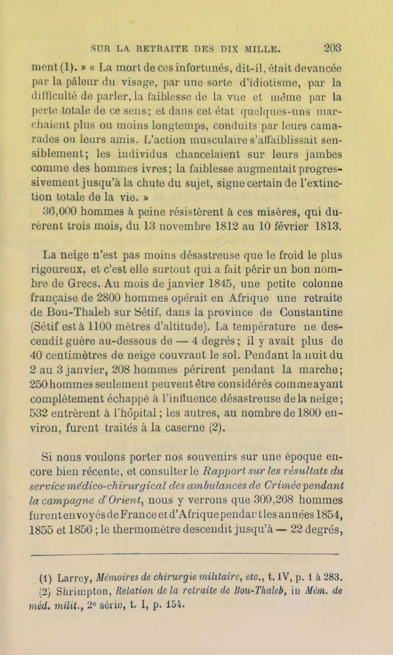 ment(l). » « La mort de ces infortunés, dit-il, était devancée par la pâleur du visage, par une sorte d’idiotisme, par la difficulté de parler, la faiblesse de la vue et même par la perte totale de ce sens; et dans cet état quelques-uns mar- chaient plus ou moins longtemps, conduits par leurs cama- rades ou leurs amis. L’action musculaire s’affaiblissait sen- siblement; les individus chancelaient sur leurs jambes comme des hommes ivres; la faiblesse augmentait progres- sivement jusqu’à la chute du sujet, signe certain de l’extinc- tion totale de la vie. » 36,000 hommes à peine résistèrent à ces misères, qui du- rèrent trois mois, du 13 novembre 1812 au 10 février 1813. La neige n’est pas moins désastreuse que le froid le plus rigoureux, et c’est elle surtout qui a fait périr un bon nom- bre de Grecs. Au mois de janvier 1845, une petite colonne française de 2800 hommes opérait en Afrique une retraite de Bou-Thaleb sur Sétif, dans la province de Constantine (Sétif esta 1100 mètres d’altitude). La température ne des- cendit guère au-dessous de— 4 degrés; il y avait plus de 40 centimètres de neige couvrant le sol. Pendant la nuit du 2 au 3 janvier, 208 hommes périrent pendant la marche; 250 hommes seulement peuvent être considérés commeayant complètement échappé à l’influence désastreuse delà neige; 532 entrèrent à l’hôpital ; les autres, au nombre de 1800 en- viron, furent traités à la caserne (2). Si nous voulons porter nos souvenirs sur une époque en- core bien récente, et consulter le Rapport sur les résultats du service médico-chirurgical des ambulances de Crimée pendant la campagne d Orient, nous y verrons que 309,268 hommes furent envoyés de France et d’Afrique pendai? t les an nées 1854, 1855 et 1856 ; le thermomètre descendit jusqu’à — 22 degrés, (1) Larre.y, Mémoires de chirurgie militaire, etc., t. IV, p. 1 à 283. (2) Shrimpton, Relation delà retraite de Bou-Thaleb, in Mém. de méd. milit.t 2e série, t. I, p. 154.