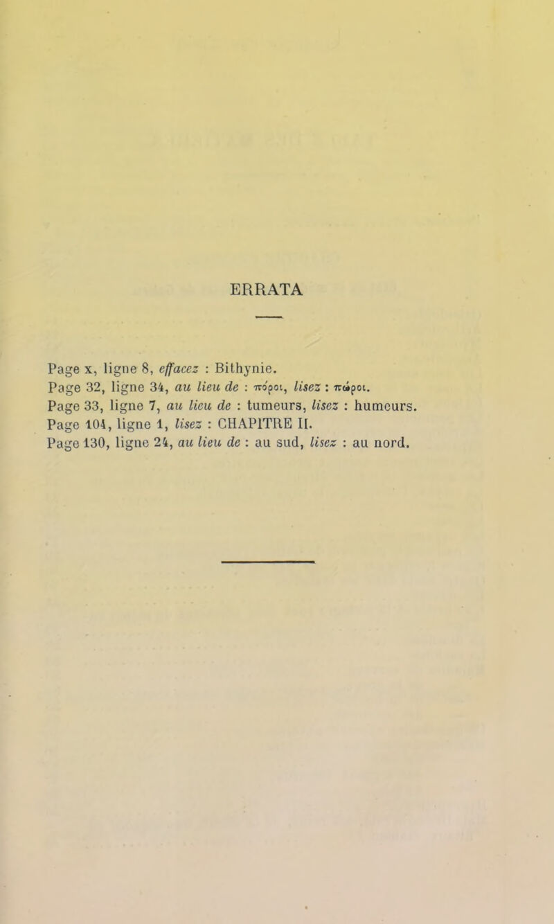 ERRATA Page x, ligne 8, effacez : Bithynie. Page 32, ligne 34, au lieu de : wo'poi, lisez : ircipoi. Page 33, ligne 7, au lieu de : tumeurs, lisez : humeurs. Page 104, ligne 1, lisez : CHAPITRE II. Page 130, ligne 24, au lieu de : au sud, lisez : au nord.