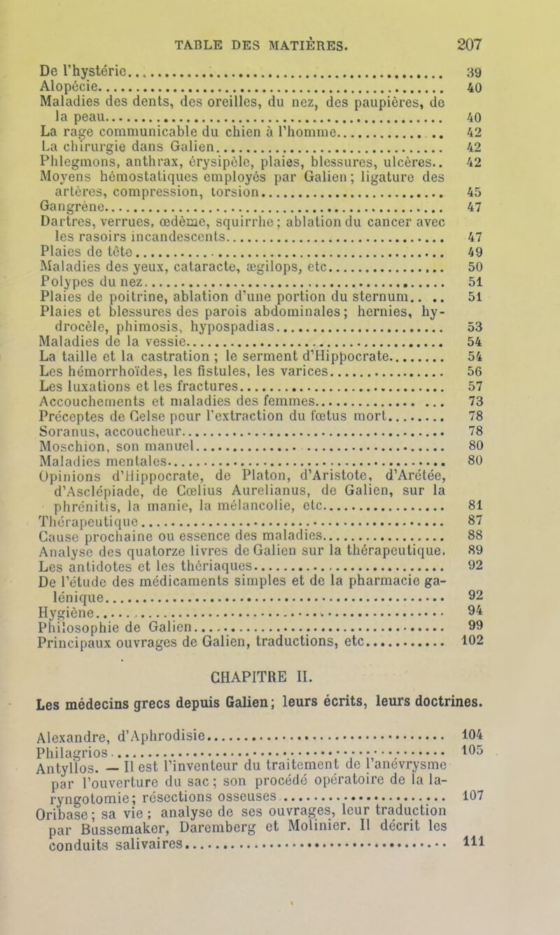 De l’hystérie 39 Alopécie 40 Maladies des dents, des oreilles, du nez, des paupières, de la peau 40 La rage communicable du chien à l’homme .. 42 La chirurgie dans Galien 42 Phlegmons, anthrax, érysipèle, plaies, blessures, ulcères.. 42 Moyens hémostatiques employés par Galien ; ligature des artères, compression, torsion 45 Gangrène 47 Dartres, verrues, œdème, squirrhe; ablation du cancer avec les rasoirs incandescents 47 Plaies de tète 49 Maladies des yeux, cataracte, ægilops, etc 50 Polypes du nez 51 Plaies de poitrine, ablation d’une portion du sternum.. .. 51 Plaies et blessures des parois abdominales; hernies, hy- drocèle, phimosis, hypospadias 53 Maladies de la vessie 54 La taille et la castration ; le serment d’Hippocrate 54 Les hémorrhoïdes, les fistules, les varices 56 Les luxations et les fractures 57 Accouchements et maladies des femmes 73 Préceptes de Gelse pour l’extraction du fœtus mort 78 Soranus, accoucheur 78 Moschion, son manuel 80 Maladies mentales 80 Opinions d’Hippocrate, de Platon, d’Aristote, d’Arétée, d’Asclépiade, de Gœlius Aurelianus, de Galien, sur la phrénitis, la manie, la mélancolie, etc 81 Thérapeutique 87 Cause prochaine ou essence des maladies 88 Analyse des quatorze livres de Galien sur la thérapeutique. 89 Les antidotes et les thériaques 92 De l’étude des médicaments simples et de la pharmacie ga- lénique 92 Hygiène 94 Philosophie de Galien..... 99 Principaux ouvrages de Galien, traductions, etc 102 CHAPITRE II. Les médecins grecs depuis Galien; leurs écrits, leurs doctrines. Alexandre, d’Aphrodisie 104 Philagrios 105 Antyllos. — Il est l’inventeur du traitement de 1 anevrysme par l’ouverture du sac ; son procédé opératoire de la la- ryngotomie; résections osseuses. 107 Oribase; sa vie; analyse de ses ouvrages, leur traduction par Bussemaker, Daremberg et Molinicr. Il décrit les conduits salivaires * 111