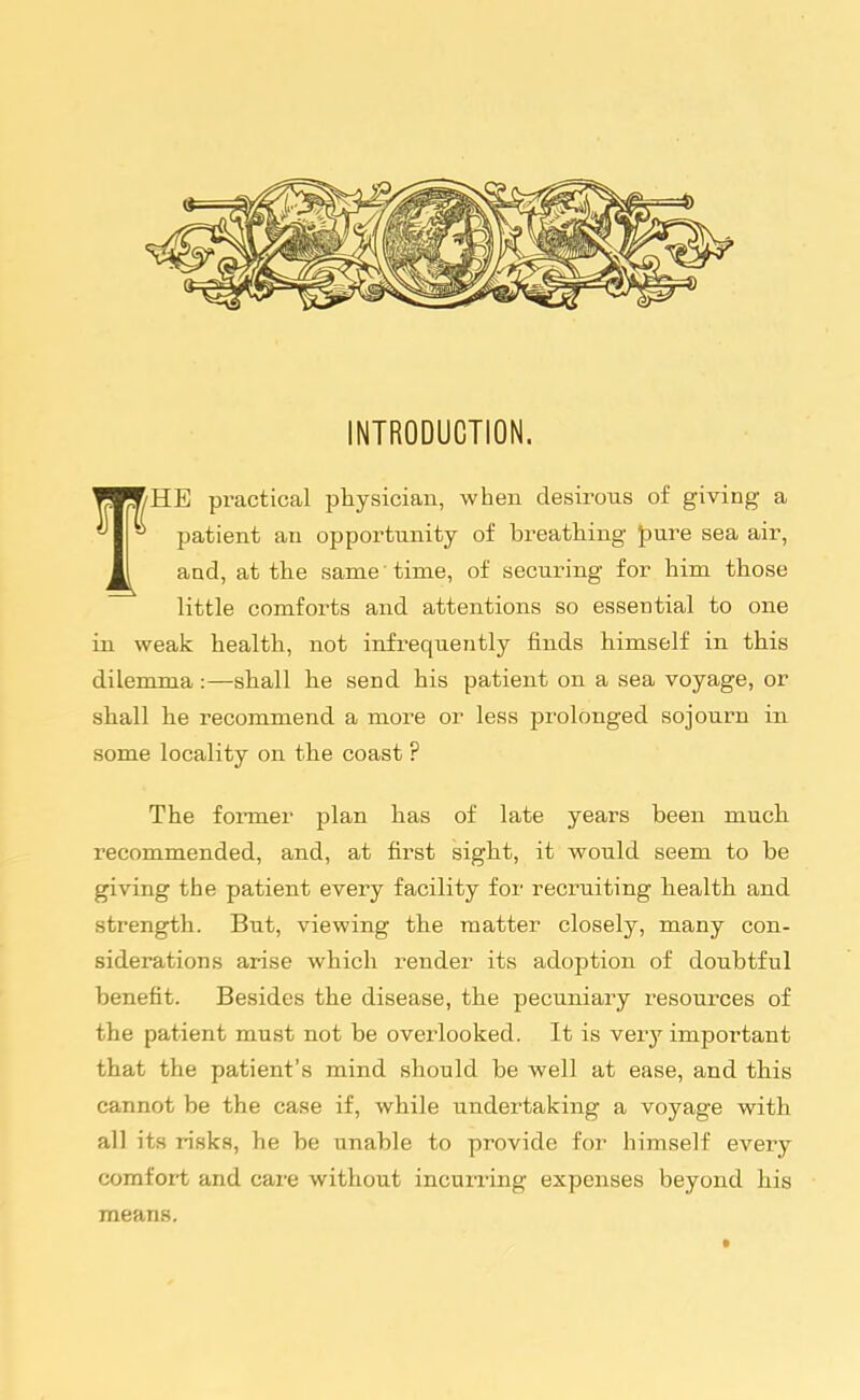 INTRODUCTION. HE practical pliysiciau, when desirous of giving a patient an opportunity of breathing pure sea air, and, at the same time, of securing for him those little comforts and attentions so essential to one in weak health, not infrequently finds himself in this dilemma :—shall he send his patient on a sea voyage, or shall he recommend a more or less prolonged sojourn in some locality on the coast ? The former plan has of late years been much recommended, and, at first sight, it would seem to be giving the patient every facility for recruiting health and strength. But, viewing the matter closely, many con- siderations arise which render its adoption of doubtful benefit. Besides the disease, the pecuniary resources of the patient must not be overlooked. It is very important that the patient's mind should be well at ease, and this cannot be the case if, while undertaking a voyage wdth all its risks, he be unable to provide for himself every comfort and care without incurring expenses beyond his means.