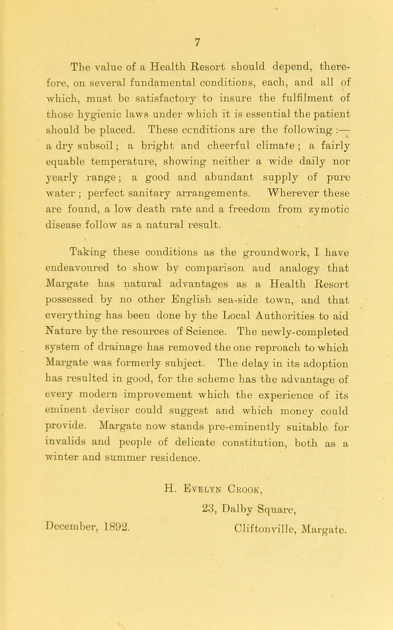 The value of a Health Resort should depend, there- foi-e, on several fundamental conditions, each, and all of which, must bo satisfactory to insure the fulfilment of those hygienic laws under which it is essential the patient should be placed. These conditions are the following :— a dry subsoil; a bright and cheerful climate ; a fairly equable temperature, showing neither a wide daily nor yearly I'ange; a good and abundant supply of pure water ; perfect sanitary arrangements. Wherever these are found, a low death rate and a freedom from zymotic disease follow as a natural result. Taking these conditions as the groundtvork, I have endeavoured to show by comparison and analogy that Margate has natural advantages as a Health Resort possessed by no other English sea-side town, and that everything has been done by the Local Authorities to aid Nature by the resources of Science. The newly-completed system of drainage has removed the one reproach to which Margate was formerly subject. The delay in its adoption has resulted in good, for the scheme has the advantage of every modern improvement which the experience of its eminent deviser could suggest and which money could provide. Margate now stands pre-eminently suitable for invalids and people of delicate constitution, both as a winter and summer residence. December, 1892. H. Evelyn Crook, 23, Dal by Square, Cliftonville, Margate.