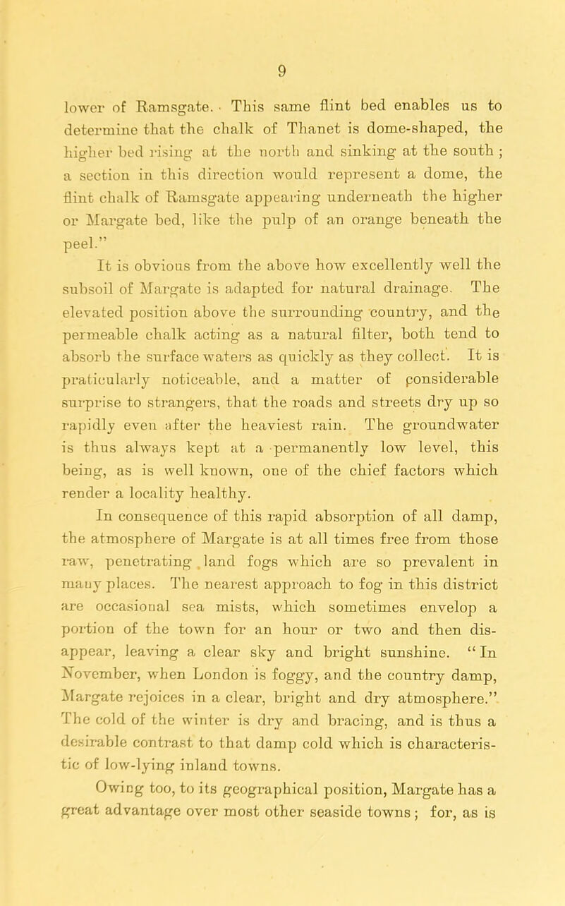 lower of Ramsgate. ■ This same flint bed enables us to determine tliat the chalk of Thanet is dome-shaped, the higher bed i-ising at the north and sinking at the south ; a section in this direction would represent a dome, the flint chalk of Uamsgate appearing underneath the higher or Margate bed, like the pulp of an orange beneath the peel. It is obvious from the above how excellently well the subsoil of Margate is adapted for natural drainage. The elevated position above the surrounding country, and the permeable chalk acting as a natural filter, both tend to absorb the surface waters as quickly as they collect. It is praticnlarly noticeable, and a matter of ponsiderable sui-prise to strangers, that the roads and streets dry up so rapidly even ;ifter the heaviest rain. The groundwater is thus always kept at a permanently low level, this being, as is well known, one of the chief factors which render a locality healthy. In consequence of this rapid absorption of all damp, the atmosphere of Margate is at all times free from those raw, peneti'ating , land fogs which are so prevalent in many places. The nearest approach to fog in this district are occasional sea mists, which sometimes envelop a portion of the town for an hour or two and then dis- appear, leaving a clear sky and bright sunshine.  In November, when London is foggy, and the country damp, Margate rejoices in a clear, bright and dry atmosphere. The cold of the winter is dry and bracing, and is thus a desirable contrast to that damp cold which, is characteris- tic of low-lying inland towns. Owing too, to its geographical position, Margate has a great advantage over most other seaside towns ; for, as is