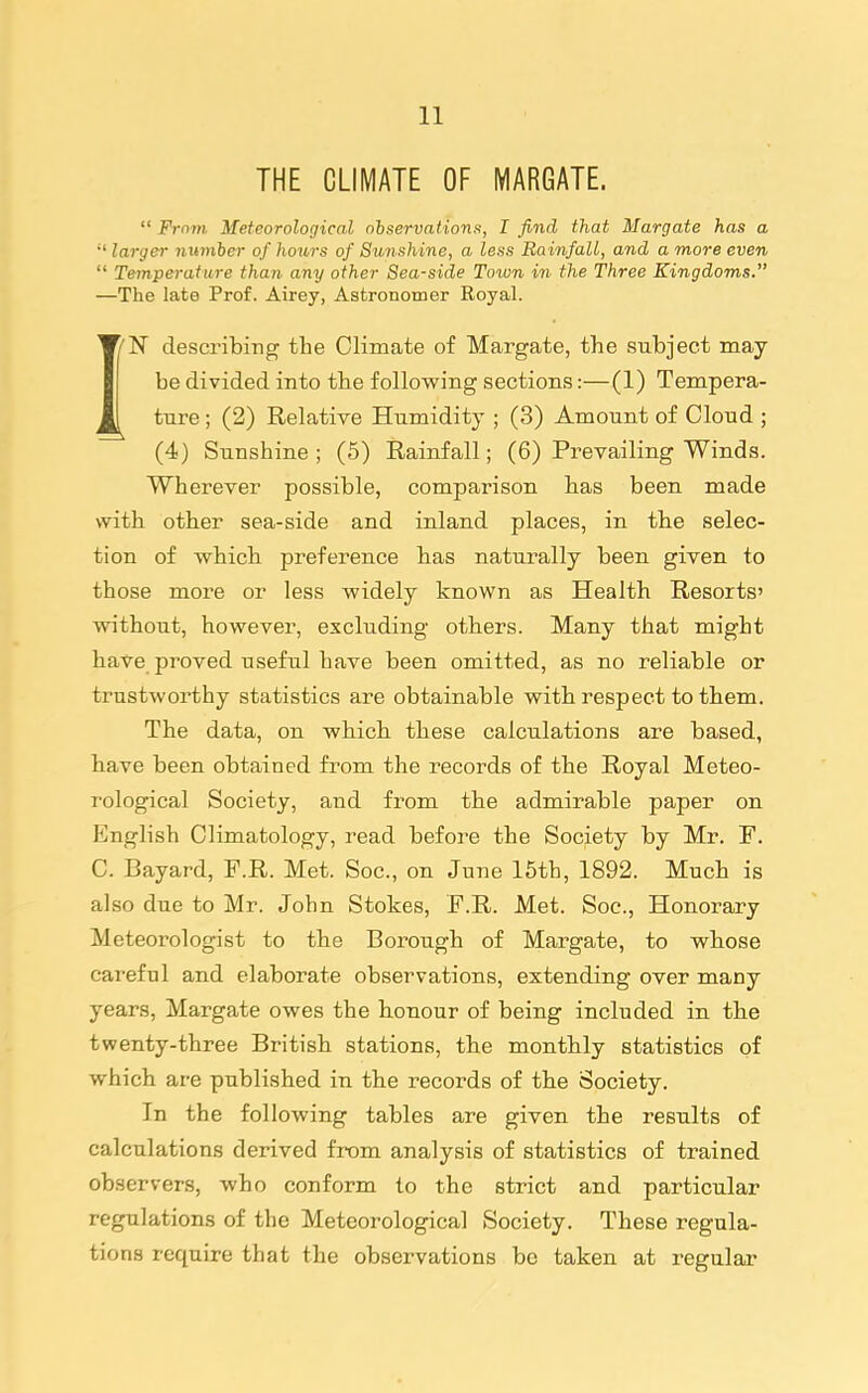 THE CLIMATE OF MARGATE.  From Meteorological ohse'rvations, I find that Margate has a  larger number of hotors of Sunshine, a less Rainfall, and a more even  Temperature than any other Sea-side Town in the Three Kingdoms. —The late Prof. Airey, Astronomer Eoyal. IN describing the Climate of Margate, the subject may be divided into the following sections:—(1) Tempera- ture ; (2) Relative Humidity ; (3) Amount of Cloud; (4) Sunshine ; (5) Rainfall; (6) Prevailing Winds. Wherever possible, comparison has been made with other sea-side and inland places, in the selec- tion of which preference has naturally been given to those more or less widely known as Health Resorts' without, however, excluding others. Many that might have proved useful have been omitted, as no reliable or trustworthy statistics are obtainable with respect to them. The data, on which these calculations are based, have been obtained from the records of the Royal Meteo- rological Society, and from the admirable paper on English Climatology, read before the Society by Mr. F. C. Bayard, F.R. Met. Soc, on June 15th, 1892. Much is also due to Mr. John Stokes, F.R. Met. Soc, Honorary Meteorologist to the Borough of Margate, to whose careful and elaborate observations, extending over many years, Margate owes the honour of being included in the twenty-three British stations, the monthly statistics of which are published in the records of the Society. In the following tables are given the results of calculations derived from analysis of statistics of trained observers, who conform to the strict and particular regulations of the Meteorological Society. These regula- tions require that the observations be taken at regular
