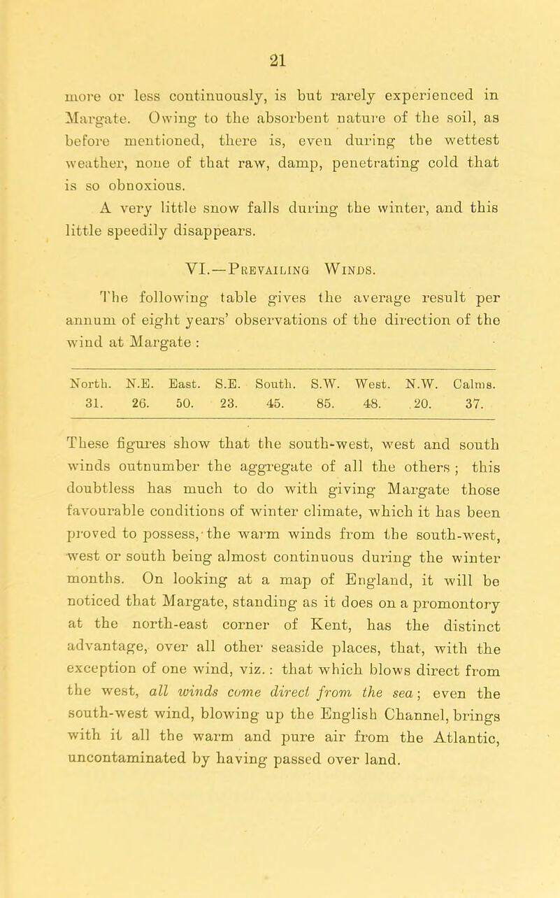 more or less continuously, is but rarely experienced in Margate. Owing to the absorbent nature of the soil, as before mentioned, there is, even during the wettest weather, none of that raw, damp, penetrating cold that is so obnoxious. A very little snow falls during the winter, and this little speedily disappears. VI.—Prevailing Winds. The following table gives the average result per annum of eight yeai's' observations of the direction of the wind at Margate : North. N.E. East. S.E. South. S.W. West. N.W. Calms. 31. 26. 50. 23. 45. 85. 48. .20. 37. The.se figui-es show that the south-west, west and south winds outnumber the aggregate of all the others ; this doubtless has much to do with giving Margate those favourable conditions of winter climate, which it has been proved to possess,-the warm winds from the south-west, west or south being almost continuous during the winter months. On looking at a map of England, it will be noticed that Margate, standing as it does on a promontory at the north-east corner of Kent, has the distinct advantage, over all other seaside places, that, with the exception of one wind, viz.: that which blows direct fi-om the west, all winds come direct fi 'om the sea; even the south-west wind, blowing up the English Channel, brings with it all the warm and pure air from the Atlantic, uncontaminated by having passed over land.