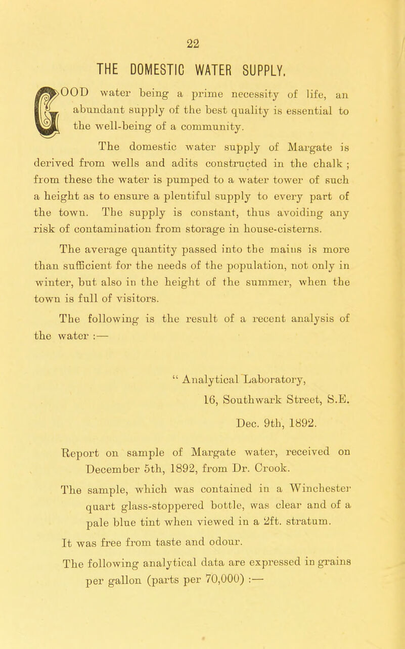 THE DOMESTIC WATER SUPPLY. >00D water being a prime necessity of life, an abundant supjjly of the best quality is essential to the well-being of a community. The domestic water supply of Margate is derived from wells and adits constructed in the chalk ; from these the water is pumped to a water tower of such a height as to ensure a plentiful supply to every part of the town. The supply is constant, thus avoiding any risk of contamination from storage in house-cisterns. The average quantity passed into the mains is more than sufficient for the needs of the population, not only in winter, but also in the height of the summer, when the town is full of visitors. The following is the result of a recent analysis of the water :—  Analytical Laboratory, 16, Southwark Street, S.E. Dec. 9th, 1892. Beport on sample of Margate water, received on December 5th, 1892, from Dr. Crook. The sample, which was contained in a Winchestei- quart glass-stoppered bottle, was clear and of a pale blue tint when viewed in a 2ft. sti'atum. It was free from taste and odour. The following analytical data are expressed in grains per gallon (parts per 70,000) :—