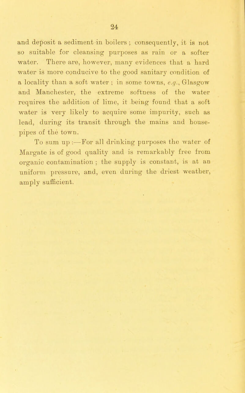 and deposit a sediment in boilers ; consequently, it is not so suitable for cleansing purposes as rain or a softer water. There are, however, many evidences that a hard water is more conducive to the good sanitary condition of a locality than a soft water ; in some towns, e.g., Glasgow and Manchester, the extreme softness of the water requires the addition of lime, it being found that a soft water is very likely to acquire some impurity, such as lead, during its transit through the mains and house- pipes of the town. To sum up :—For all drinking purposes the water of Margate is of good quality and is remarkably free from organic contamination ; the supply is constant, is at an uniform pressure, and, even dui-iug the driest weather, amply sufficient.