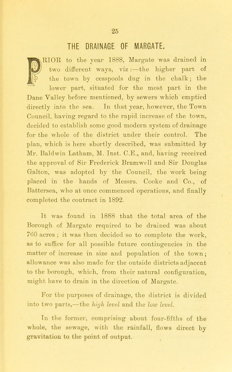 THE DRAINAGE OF MARGATE. RIOR to the jesbv 1888, Margate was drained in two different ways, viz :—the higher part of the town by cesspools dug in the chalk; the lower part, situated for the most part in the Dane Valley before mentioned, by sewers which emptied directly info the sea. In that year, however, the Town Council, having regard to the rapid increase of the town, decided to establish some good modern system of drainage for the whole of the district under their control. The plan, which is here shortly described, was submitted by Mr. Baldwin Latham, M. Inst. C.E., and, having received the approval of Sii' Frederick Bi^amwcll and Sir Douglas Galton, was adopted by the Council, the work being placed in the hands of Messrs. Cooke and Co., of Battersea, who at once commenced operations, and finally completed the contract in 1892. It was found in 1888 that the total area of the Borough of Margate required to be drained was about 760 acres ; it was then decided so to complete the work, as to suffice for all possible future contingencies in the matter of increase in size and population of the town; allowance was also made for the outside districts adjacent to the borough, which, from their natural configuration, might have to drain in the direction of Margate. For the purposes of drainage, the district is divided into two parts,—the high level and the low level. In the former, comprising about four-fifths of the whole, the sewage, with the rainfall, flows direct by gravitation to the point of output.