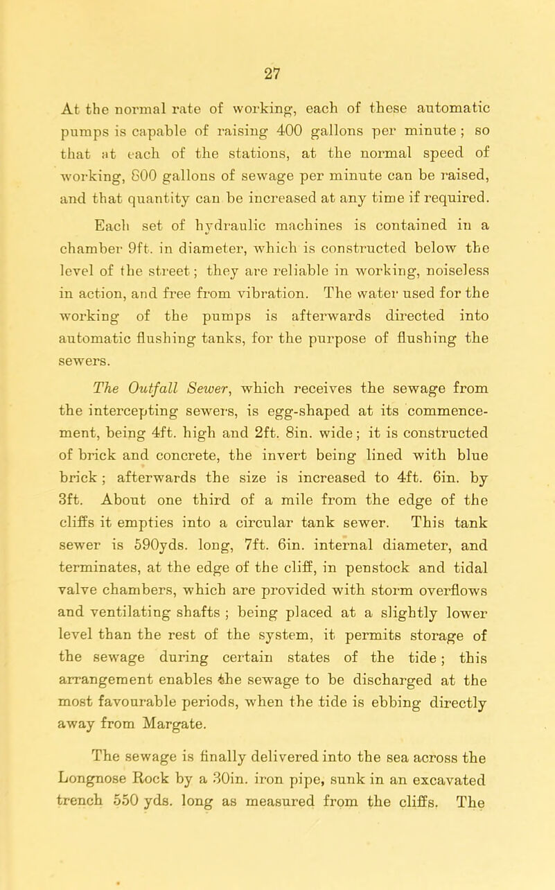 At the normal rate of working, each of these automatic pumps is capable of raising 400 gallons per minute ; so that at each of the stations, at the normal speed of woi-king, 800 gallons of sewage per minute can be raised, and that quantity can be increased at any time if required. Eacli set of hydraulic machines is contained in a chamber 9ft. in diameter, which is constructed below the level of the street; they are reliable in working, noiseless in action, and free from vibration. The watei- used for the working of the pumps is afterwards directed into automatic flushing tanks, for the purpose of flushing tbe sewers. The Outfall Sewer, wbich receives the sewage from the intercepting sewers, is egg-shaped at its commence- ment, being 4ft. high and 2ft. Sin. wide; it is constructed of brick and concrete, the invert being lined with blue brick; afterwards the size is increased to 4ft. 6in. by 3ft. About one third of a mile from tbe edge of the cliffs it empties into a circular tank sewer. This tank sewer is 590yds. long, 7ft. Gin. internal diameter, and terminates, at the edge of the cliff, in penstock and tidal valve chambers, which are provided with storm overflows and ventilating shafts ; being placed at a slightly lower level than the rest of tbe system, it permits storage of the sewage during certain states of the tide; this arrangement enables ihe sewage to be discharged at the most favourable periods, wben the tide is ebbing directly away from Margate. The sewage is finally delivered into the sea across the Longnose Rock by a 30in. iron pipe, sunk in an excavated trench 550 yds. long as measured from the cliffs. The