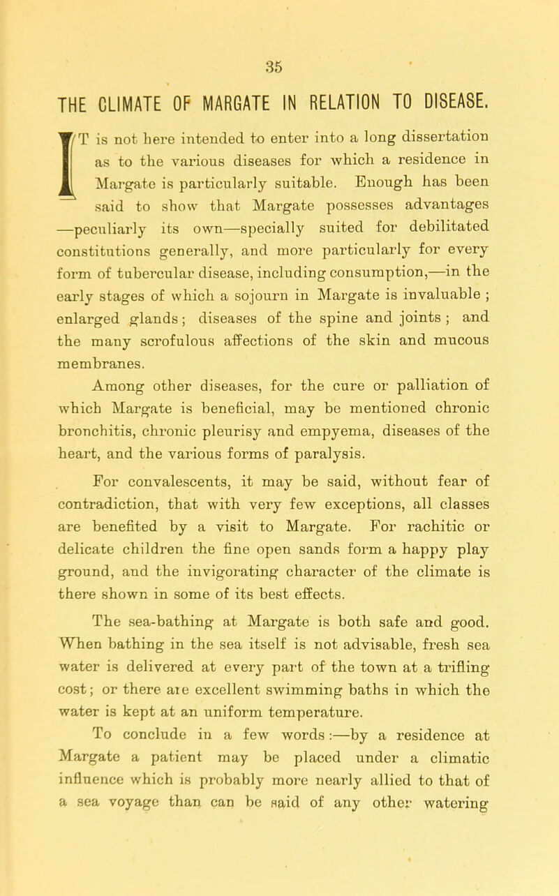 THE CLIMATE OF MARGATE IN RELATION TO DISEASE. IT is not here intended to enter into a long dissertation as to the various diseases for which a residence in Margate is particularly suitable. Enough has been said to show that Margate possesses advantages —peculiarly its own—specially suited for debilitated constitutions generally, and more particularly for every form of tnbercular disease, including consumption,—in tbe early stages of which a sojourn in Margate is invaluable ; enlarged glands; diseases of the spine and joints ; and the many scrofulous affections of the skin and mucous membranes. Among other diseases, for the cure or palliation of which Margate is beneficial, may be mentioned chronic bronchitis, chronic pleurisy and empyema, diseases of th.e heart, and the various forms of paralysis. For convalescents, it may be said, without fear of contradiction, that with very few exceptions, all classes are benefited by a visit to Margate. For I'achitic or delicate children the fine open sands form a happy play ground, and the invigorating character of the climate is there shown in some of its best effects. The sea-bathing at Margate is both safe and good. When bathing in the sea itself is not advisable, fresh sea water is delivered at every part of the town at a trifling cost; or there ate excellent swimming baths in which th.e water is kept at an uniform temperature. To conclude in a few words:—by a residence at Margate a patient may be placed under a climatic influence which is probably more nearly allied to that of a sea voyage than can be waid of any other watering