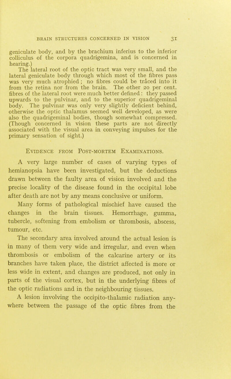 geniculate body, and by the brachium inferius to the inferior colliculus of the corpora quadrigemina, and is concerned in hearing.) The lateral root of the optic tract was very small, and the lateral geniculate body through which most of the fibres pass was very much atrophied; no fibres could be traced into it from the retina nor from the brain. The other 20 per cent, fibres of the lateral root were much better defined: they passed upwards to the pulvinar, and to the superior quadrigeminal body. The pulvinar was only very slightly deficient behind, otherwise the optic thalamus seemed well developed, as were also the quadrigeminal bodies, though somewhat compressed. (Though concerned in vision these parts are not directly associated with the visual area in conveying impulses for the primary sensation of sight.) Evidence from Post-mortem Examinations. A very large number of cases of varying types of hemianopsia have been investigated, but the deductions drawn between the faulty area of vision involved and the precise locality of the disease found in the occipital lobe after death are not by any means conclusive or uniform. Many forms of pathological mischief have caused the changes in the brain tissues. Hemorrhage, gumma, tubercle, softening from embolism or thrombosis, abscess, tumour, etc. The secondary area involved around the actual lesion is in many of them very wide and irregular, and even when thrombosis or embolism of the calcarine artery or its branches have taken place, the district affected is more or less wide in extent, and changes are produced, not only in parts of the visual cortex, but in the underlying fibres of the optic radiations and in the neighbouring tissues. A lesion involving the occipito-thalamic radiation any- where between the passage of the optic fibres from the