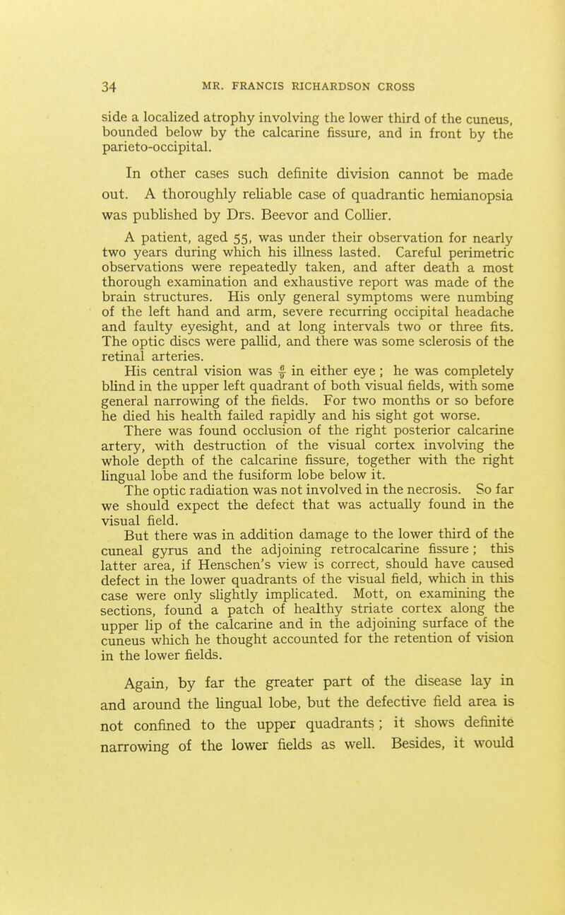 side a localized atrophy involving the lower third of the cuneus, bounded below by the calcarine fissure, and in front by the parieto-occipital. In other cases such definite division cannot be made out. A thoroughly reliable case of quadrantic hemianopsia was published by Drs. Beevor and Collier. A patient, aged 55, was under their observation for nearly two years during which his illness lasted. Careful perimetric observations were repeatedly taken, and after death a most thorough examination and exhaustive report was made of the brain structures. His only general symptoms were numbing of the left hand and arm, severe recurring occipital headache and faulty eyesight, and at long intervals two or three fits. The optic discs were paUid, and there was some sclerosis of the retinal arteries. His central vision was |- in either eye ; he was completely blind in the upper left quadrant of both visual fields, with some general narrowing of the fields. For two months or so before he died his health failed rapidly and his sight got worse. There was found occlusion of the right posterior calcarine artery, with destruction of the visual cortex involving the whole depth of the calcarine fissure, together with the right lingual lobe and the fusiform lobe below it. The optic radiation was not involved in the necrosis. So far we should expect the defect that was actually found in the visual field. But there was in addition damage to the lower third of the cuneal gyrus and the adjoining retrocalcarine fissure ; this latter area, if Henschen's view is correct, shoiild have caused defect in the lower quadrants of the visual field, which in this case were only sUghtly impHcated. Mott, on examining the sections, found a patch of healthy striate cortex along the upper lip of the calcarine and in the adjoining surface of the cuneus which he thought accounted for the retention of vision in the lower fields. Again, by far the greater part of the disease lay in and around the Ungual lobe, but the defective field area is not confined to the upper quadrants ; it shows definite narrowing of the lower fields as well. Besides, it would