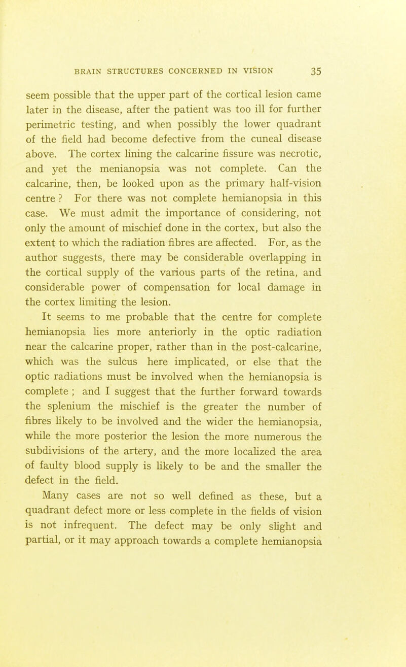 seem possible that the upper part of the cortical lesion came later in the disease, after the patient was too ill for further perimetric testing, and when possibly the lower quadrant of the field had become defective from the cuneal disease above. The cortex lining the calcarine fissure was necrotic, and yet the menianopsia was not complete. Can the calcarine, then, be looked upon as the primary half-vision centre ? For there was not complete hemianopsia in this case. We must admit the importance of considering, not only the amoimt of mischief done in the cortex, but also the extent to which the radiation fibres are affected. For, as the author suggests, there may be considerable overlapping in the cortical supply of the various parts of the retina, and considerable power of compensation for local damage in the cortex Umiting the lesion. It seems to me probable that the centre for complete hemianopsia Ues more anteriorly in the optic radiation near the calcarine proper, rather than in the post-calcarine, which was the sulcus here impHcated, or else that the optic radiations must be involved when the hemianopsia is complete ; and I suggest that the further forward towards the splenium the mischief is the greater the number of fibres hkely to be involved and the wider the hemianopsia, while the more posterior the lesion the more numerous the subdivisions of the artery, and the more localized the area of faulty blood supply is Ukely to be and the smaller the defect in the field. Many cases are not so well defined as these, but a quadrant defect more or less complete in the fields of vision is not infrequent. The defect may be only sHght and partial, or it may approach towards a complete hemianopsia