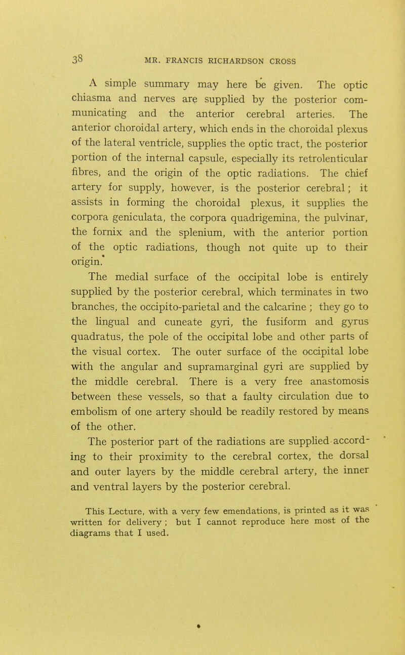 A simple summary may here be given. The optic chiasma and nerves are supplied by the posterior com- municating and the anterior cerebral arteries. The anterior choroidal artery, which ends in the choroidal plexus of the lateral ventricle, suppHes the optic tract, the posterior portion of the internal capsule, especially its retrolenticular fibres, and the origin of the optic radiations. The chief artery for supply, however, is the posterior cerebral; it assists in forming the choroidal plexus, it supphes the corpora geniculata, the corpora quadrigemina, the pulvinar, the fornix and the splenium, with the anterior portion of the optic radiations, though not quite up to their origin. The medial surface of the occipital lobe is entirely suppUed by the posterior cerebral, which terminates in two branches, the occipito-parietal and the calcarine ; they go to the Ungual and cuneate gyri, the fusiform and gyrus quadratus, the pole of the occipital lobe and other parts of the visual cortex. The outer surface of the occipital lobe with the angular and supramarginal gyri are suppUed by the middle cerebral. There is a very free anastomosis between these vessels, so that a faulty circulation due to embolism of one artery should be readily restored by means of the other. The posterior part of the radiations are suppUed accord- ing to their proximity to the cerebral cortex, the dorsal and outer layers by the middle cerebral artery, the inner and ventral layers by the posterior cerebral. This Lecture, with a very few emendations, is printed as it wa!? written for delivery ; but I cannot reproduce here most of the diagrams that I used.