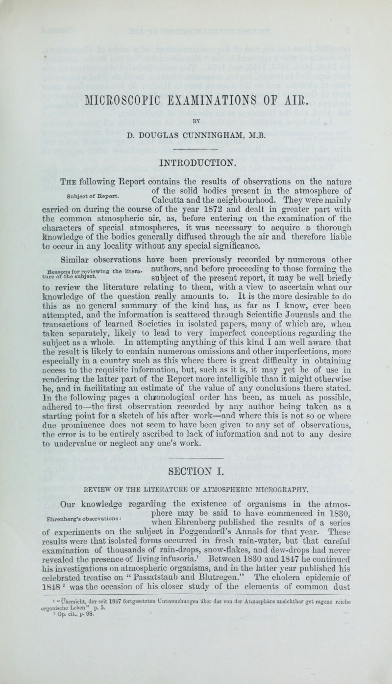 BY D. DOUGLAS CUNNINGHAM, M.B. INTRODUCTION. The following Report contains the results of observations on the nature of the solid bodies present in the atmosphere of subject of Report. Calcutta and the neighbourhood. They were mainly- carried on during the course of the year 1872 and dealt in greater part with the common atmospheric air, as, before entering on the examination of the characters of special atmospheres, it was necessary to acquire a thorough knowledge of the bodies generally diffused through the air and therefore liable to occur in any locality without any special significance. Similar observations have been previously recorded by numerous other Reasons for reviewing the utera- authors, and before proceeding to those forming the ture of the subject. subject of the present report, it may be well briefly to review the literature relating to them, with a view to ascertain what our knowledge of the question really amounts to. It is the more desirable to do this as no general summary of the kind has, as far as I know, ever been attempted, and the information is scattered through Scientific Journals and the transactions of learned Societies in isolated papers, many of which are, when taken separately, likely to lead to very imperfect conceptions regarding the subject as a whole. In attempting anything of this kind I am well aware that the result is likely to contain numerous omissions and other imperfections, more especially in a country such as this where there is great difficulty in obtaining access to the requisite information, but, such as it is, it may yet be of use in rendering the latter part of the Report more intelligible than it might otherwise be, and in facilitating an estimate of the value of any conclusions there stated. In the following pages a chronological order has been, as much as possible, adhered to—the first observation recorded by any author being taken as a starting point for a sketch of his after work—and where this is not so or where due prominence does not seem to have been given to any set of observations, the error is to be entirely ascribed to lack of information and not to any desire to undervalue or neglect any one's work. SECTION I. REVIEW OF THE LITERATURE OF ATMOSPHERIC MICROGRAPHY. Our knowledge regarding the existence of organisms in the atmos- phere may be said to have commenced in 1830, Ehrenberg'sobservatxons: when Ehrenberg published the results of a series of experiments on the subject in Poggendorff's Annals for that year. These results were that isolated forms occurred in fresh rain-water, but that careful examination of thousands of rain-drops, snow-flakes, and dew-drops had never revealed the presence of living infusoria.1 Between 1830 and 1847 he continued his investigations on atmospheric organisms, and in the latter year published his celebrated treatise on  Passatstaub and Blutregen. The cholera epidemic of 1848 2 was the occasion of his closer study of the elements of common dust 1 Ubersicht, der seit 1847 fortgesetzteu Uutersuchungen liber das von der Atmosptnire unsichtbar get ragene reiehe organisclie Leben p. 5. = Op. cit., p- 98.