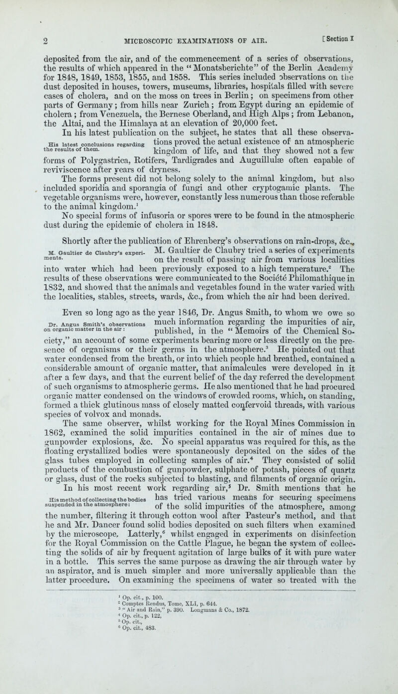 deposited from the air, and of the commencement of a series of observations, the results of which appeared in the  Monatsberichte of the Berlin Academy for 1848, 1849, 1853, 1855, and 1858. This series included observations on the dust deposited in houses, towers, museums, libraries, hospitals filled with severe cases of cholera, and on the moss on trees in Berlin; on specimens from other parts of Germany; from hills near Zurich ; from Egypt during an epidemic of cholera ; from Venezuela, the Bernese Oberland, and High Alps; from Lebanon, the Altai, and the Himalaya at an elevation of 20,000 feet. In his latest publication on the subject, he states that all these observa- ms latest conclusions regarding tions proved the actual existence of an atmospheric the results of them. kingdom of life, and that they showed not a few forms of Polygastrica, Rotifers, Tardigrades and Auguillulse often capable of reviviscence after years of dryness. The forms present did not belong solely to the animal kingdom, but also included sporidia and sporangia of fungi and other cryptogamic plants. The vegetable organisms were, however, constantly less numerous than those referable to the animal kingdom.1 No special forms of infusoria or spores were to be found in the atmospheric dust during the epidemic of cholera in 1848. Shortly after the publication of Ehrenberg's observations on rain-drops, &c.<, m. Gauitier de ciaubry's experi- M. Gaultier de Claubry tried a series of experiments ments- on the result of passing air from various localities into water which had been previously exposed to a high temperature.2 The results of these observations were communicated to the Societe Philomathique in 1832, and showed that the animals and vegetables found in the water varied with the localities, stables, streets, wards, &c, from which the air had been derived. Even so long ago as the year 1846, Dr. Angus Smith, to whom we owe so Dr. Angus smith's observations much information regarding the impurities of air, on organic matter in the air: published, in the  Memoirs of the Chemical So- ciety, an account of some experiments bearing more or less directly on the pre- sence of organisms or their germs in the atmosphere.3 He pointed out that water condensed from the breath, or into which people had breathed, contained a considerable amount of organic matter, that animalcules were developed in it after a few days, and that the current belief of the day referred the development of such organisms to atmospheric germs. He also mentioned that he had procured organic matter condensed on the windows of crowded rooms, which, on standing, formed a thick glutinous mass of closely matted confervoid threads, with various species of volvox and monads. The same observer, whilst working for the Royal Mines Commission in 1862, examined the solid impurities contained in the air of mines due to gunpowder explosions, &c. No special apparatus was required for this, as the floating crystallized bodies were spontaneously deposited on the sides of the glass tubes employed in collecting samples of air.4 They consisted of solid products of the combustion of gunpowder, sulphate of potash, pieces of quartz or glass, dust of the rocks subjected to blasting, and filaments of organic origin. In his most recent work regarding air,5 Dr. Smith mentions that he ms method of collecting the bodies has tried various means for securing specimens suspended m the atmosphere: of the solid impurities of the atmosphere, among the number, filtering it through cotton wool after Pasteur's method, and that lie and Mr. Dancer found solid bodies deposited on such filters when examined by the microscope. Latterly,6 whilst engaged in experiments on disinfection for the Royal Commission on the Cattle Plague, he began the system of collec- ting the solids of air by frequent agitation of large bulks of it with pure water in a bottle. This serves the same purpose as drawing the air through water by an aspirator, and is much simpler and more universally applicable than the latter procedure. On examining the specimens of water so treated with the 1 Op. cit., p. 100. = Couaptes Rendus, Tome, XLI, p. 644. 3  Air aud Rain, p. 390. Longuiaus & Co., 1872. 4 Op. cit., p. 122, 5 Op. cit., 6 Op. cit., 483.