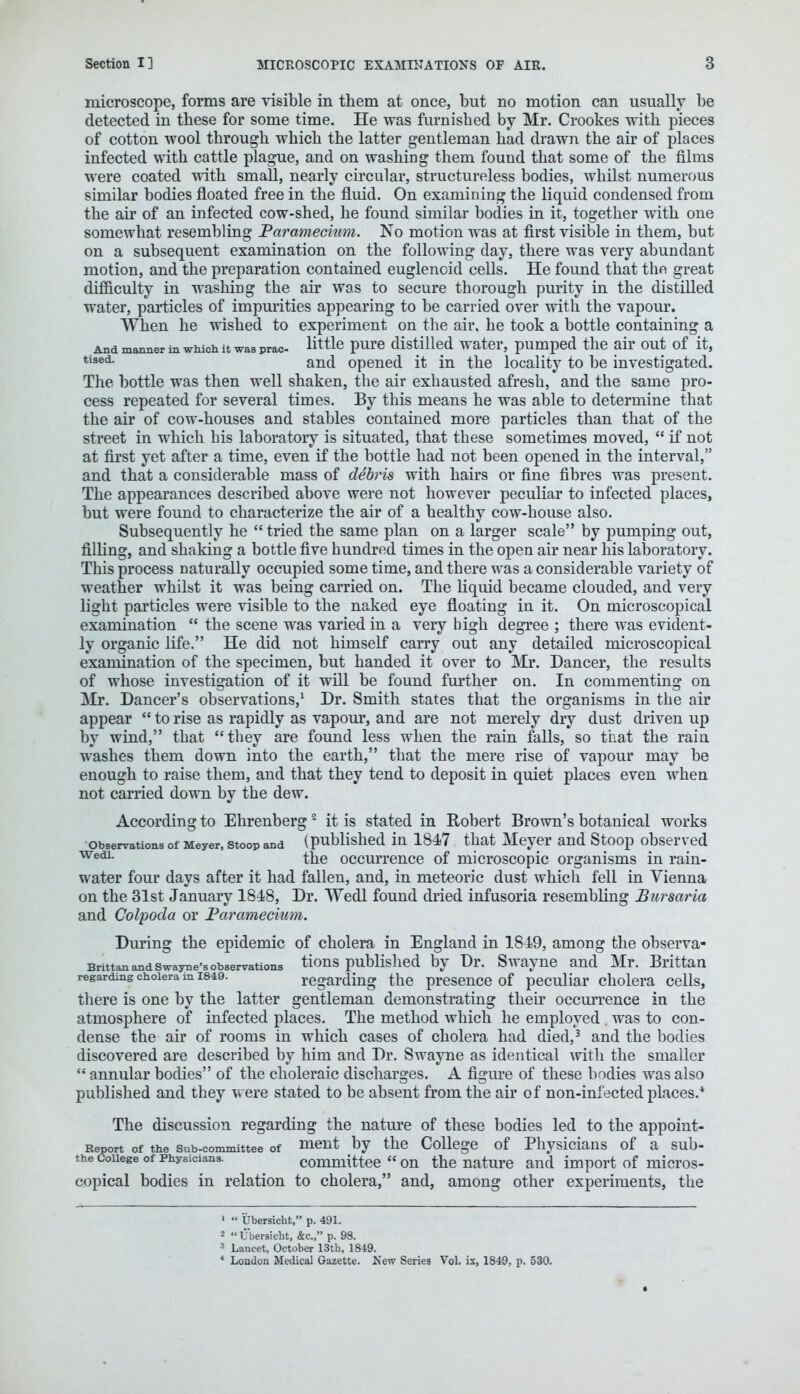 microscope, forms are visible in them at once, but no motion can usually be detected in these for some time. He was furnished by Mr. Crookes with pieces of cotton wool through which the latter gentleman had drawn the air of places infected with cattle plague, and on washing them found that some of the films were coated with small, nearly circular, structureless bodies, whilst numerous similar bodies floated free in the fluid. On examining the liquid condensed from the air of an infected cow-shed, he found similar bodies in it, together with one somewhat resembling Paramecium. No motion was at first visible in them, but on a subsequent examination on the following day, there was very abundant motion, and the preparation contained euglenoid cells. He found that the great difficulty in washing the air was to secure thorough purity in the distilled water, particles of impurities appearing to be carried over with the vapour. Wlien he wished to experiment on the air, he took a bottle containing a And manner in which it was prac- little pure distilled water, pumped the air out of it, tised- and opened it in the locality to be investigated. The bottle was then well shaken, the air exhausted afresh, and the same pro- cess repeated for several times. By this means he was able to determine that the air of cow-houses and stables contained more particles than that of the street in which his laboratory is situated, that these sometimes moved,  if not at first yet after a time, even if the bottle had not been opened in the interval, and that a considerable mass of debris with hairs or fine fibres was present. The appearances described above were not however peculiar to infected places, but were found to characterize the air of a healthy cow-house also. Subsequently he  tried the same plan on a larger scale by pumping out, filling, and shaking a bottle five hundred times in the open air near his laboratory. This process naturally occupied some time, and there was a considerable variety of weather whilst it was being carried on. The liquid became clouded, and very light particles were visible to the naked eye floating in it. On microscopical examination  the scene was varied in a very high degree ; there was evident- ly organic life. He did not himself carry out any detailed microscopical examination of the specimen, but handed it over to Mr. Dancer, the results of whose investigation of it will be found further on. In commenting on Mr. Dancer's observations,1 Dr. Smith states that the organisms in the air appear  to rise as rapidly as vapour, and are not merely dry dust driven up by wind, that they are found less when the rain falls, so that the rain washes them down into the earth, that the mere rise of vapour may be enough to raise them, and that they tend to deposit in quiet places even when not carried down by the dew. According to Ehrenberg2 it is stated in Robert Brown's botanical works observations of Meyer, stoop and (published in 1847 that Meyer and Stoop observed WedL the occurrence of microscopic organisms in rain- water four days after it had fallen, and, in meteoric dust which fell in Vienna on the 31st January 1818, Dr. Wedl found dried infusoria resembling Bursaria and Colpoda or Paramecium. During the epidemic of cholera in England in 1819, among the observa- Brittan and swayne's observations tions published by Dr. Swayne and Mr. Brittan regarding cholera in 1849. regarding the presence of peculiar cholera cells, there is one by the latter gentleman demonstrating their occurrence in the atmosphere of infected places. The method which he employed . was to con- dense the air of rooms in which cases of cholera had died,3 and the bodies discovered are described by him and Dr. Swayne as identical with the smaller  annular bodies of the choleraic discharges. A figure of these bodies was also published and they were stated to be absent from the air of non-infected places.4 The discussion regarding the nature of these bodies led to the appoint- Report of the sub-committee of nient by the College of Physicians of a sub- the college of Physicians. committee  on the nature and import of micros- copical bodies in relation to cholera, and, among other experiments, the 1  Ubersicht, p. 491. 2 L'bersicht, &c, p. 98. 3 Lancet, October 13th, 1849. 1 London Medical Gazette. New Series Vol. is, 1849, p. 530.