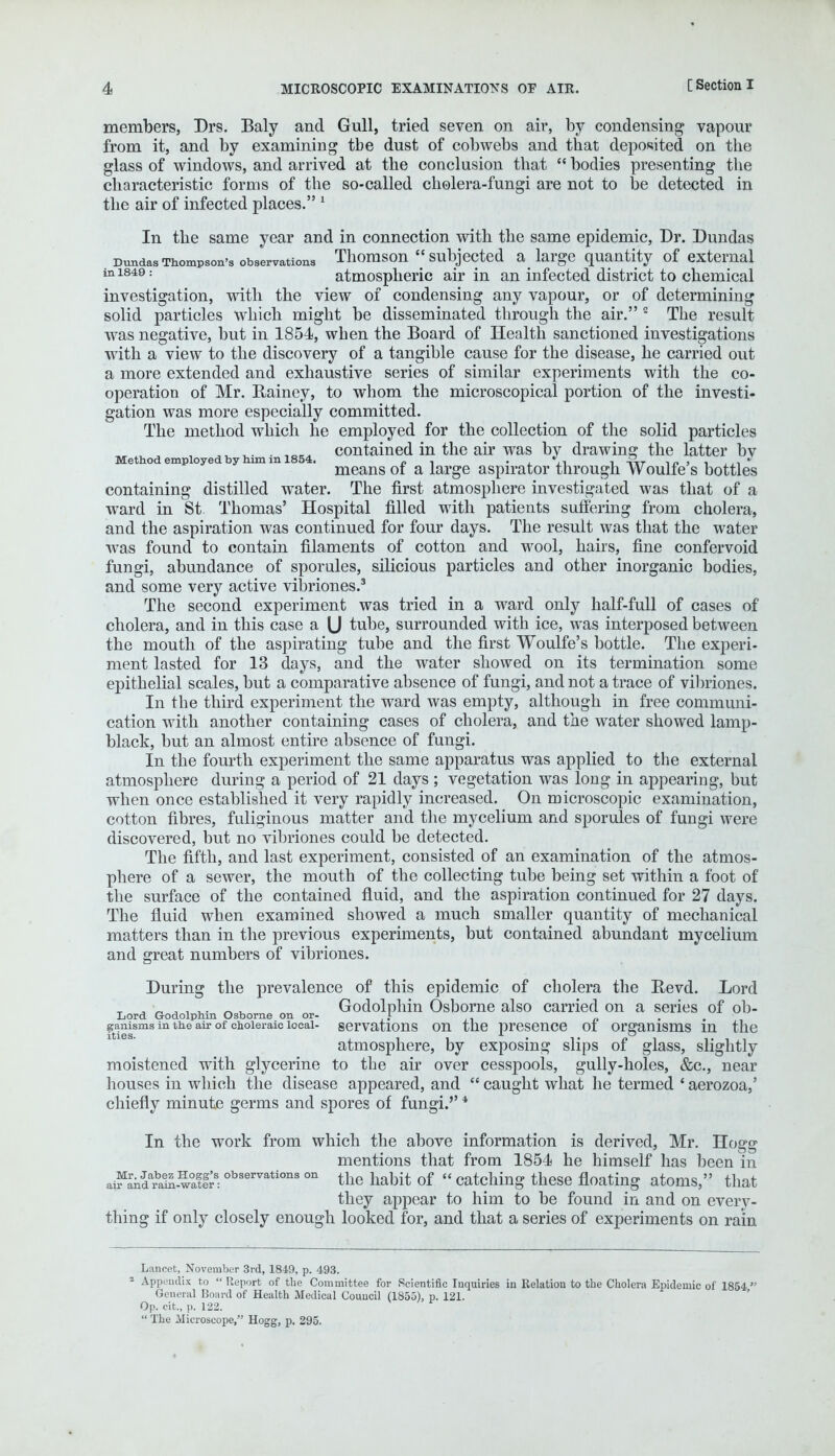 members, Drs. Baly and Gull, tried seven on air, by condensing vapour from it, and by examining tbe dust of cobwebs and that deposited on the glass of windows, and arrived at the conclusion that  bodies presenting the characteristic forms of the so-called cholera-fungi are not to be detected in the air of infected places. 1 In the same year and in connection with the same epidemic, Dr. Dundas Dundas Thompson's observations Thomson  subjected a_ large quantity of external inl849: atmospheric air in an infected district to chemical investigation, with the view of condensing any vapour, or of determining solid particles which might be disseminated through the air. 2 The result was negative, but in 1854, when the Board of Health sanctioned investigations with a view to the discovery of a tangible cause for the disease, he carried out a more extended and exhaustive series of similar experiments with the co- operation of Mr. Rainey, to whom the microscopical portion of the investi- gation was more especially committed. The method which he employed for the collection of the solid particles • ,o.„ contained in the air was by drawing the latter bv Method employed by him m 1854. „ , . , ° . y~ j means of a large aspirator through Woulfe s bottles containing distilled water. The first atmosphere investigated was that of a ward in St Thomas' Hospital filled with patients suffering from cholera, and the aspiration was continued for four days. The result was that the water was found to contain filaments of cotton and wool, hairs, fine confervoid fungi, abundance of sporules, silicious particles and other inorganic bodies, and some very active vibriones.3 The second experiment was tried in a ward only half-full of cases of cholera, and in this case a U tube, surrounded with ice, was interposed between the mouth of the aspirating tube and the first Woulfe's bottle. The experi- ment lasted for 13 days, and the water showed on its termination some epithelial scales, but a comparative absence of fungi, and not a trace of vibriones. In the third experiment the ward was empty, although in free communi- cation with another containing cases of cholera, and the water showed lamp- black, but an almost entire absence of fungi. In the fourth experiment the same apparatus was applied to the external atmosphere during a period of 21 days ; vegetation was long in appearing, but when once established it very rapidly increased. On microscopic examination, cotton fibres, fuliginous matter and the mycelium and sporules of fungi were discovered, but no vibriones could be detected. The fifth, and last experiment, consisted of an examination of the atmos- phere of a sewer, the mouth of the collecting tube being set within a foot of the surface of the contained fluid, and the aspiration continued for 27 days. The fluid when examined showed a much smaller quantity of mechanical matters than in the previous experiments, but contained abundant mycelium and great numbers of vibriones. During the prevalence of this epidemic of cholera the Revd. Lord t „ 'r, „ •, -u. ^ Godolphin Osborne also carried on a series of ob- Lord Godolphin Osborne on or- f . gamsms in the air of choleraic local- servations on the presence oi organisms m the atmosphere, by exposing slips of glass, slightly moistened with glycerine to the air over cesspools, gully-holes, &c, near houses in which the disease appeared, and  caught what he termed 4 aerozoa,' chiefly minute germs and spores of fungi.'' In the work from which the above information is derived, Mr. Hogg mentions that from 1854 he himself has been in aifandmin-wafir:observationson the habit of catching these floating atoms, that they appear to him to be found in and on every- thing if only closely enough looked for, and that a series of experiments on rain Lancet, November 3rd, 1849, p. 493. 2 Appendix to Report of the Committee for Scientific Inquiries in Relation to the Cholera Epidemic of 1854 ,: General Board of Health Medical Council (1855), p. 121. Op. cit, p. 122.  The Microscope, Hogg, p. 295.