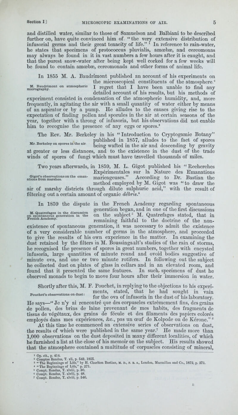 and distilled water, similar to those of Samuelson and Balbiani to be described further on, have quite convinced him of.  the very extensive distribution of infusorial germs and their great tenacity of life. 1 In reference to rain-water, he states that specimens of protococcus pluvialis, amoebae, and cercomonas may always be found in it in vast numbers a few hours after it is caught, and that the purest snow-water after being kept well corked for a few weeks will be found to contain amoebae, cercomonads and other forms of animal life. In 1855 M. A. Baudrimont published an account of his experiments on the microscopical constituents of the atmosphere.2 mi^ro^raaphjmont on atmospheric I regret that I have been unable to find any detailed account of his results, but his methods of experiment consisted in condensation of the atmospheric humidity, and, more frequently, in agitating the air with a small quantity of water either by means of an aspirator or by a pump. He alludes to the causes giving rise to the expectation of finding pollen and sporules in the air at certain seasons of the year, together with a throng of infusoria, but his observations did not enable him to recognise the presence of any eggs or spores.3 The Rev. Mr. Berkeley in his Introduction to Cryptogamic Botany published in 1857, alludes to the fact of spores Mr. Berkeley on spores in the air. being wafted in ^ ^ ^ descending by gravity at greater or less distances, and to the existence in the dust of the trade winds of spores of fungi which must have travelled thousands of miles. Two years afterwards, in 1859, M. L. Gigot published his  Recherches Experimentales sur la Nature des Emanations at?onffrlmma7sahe°snsontlle eman* maricageuses. According to Dr. Bastian the method employed by M. Gigot was  to draw the air of marshy districts through dilute sulphuric acid, with the result of filtering out a certain amount of organic debris.11 In 1859 the dispute in the French Academy regarding spontaneous generation began, and in one of the first discussions o^sp^ntan3^^ on the subject5 M. Quatrefages stated, that in French Academy. remaining faithful to the doctrine of the non- existence of spontaneous generation, it was necessary to admit the existence of a very considerable number of germs in the atmosphere, and proceeded to give the results of his own experience in the matter. In examining the dust retained by the filters in M. Boussinga alt's studies of the rain of storms, he recognised the presence of spores in great numbers, together with encysted infusoria, large quantities of minute round and ovoid bodies suggestive of minute ova, and one or two minute rotifers. In following out the subject he collected dust on plates of glass in cellars and in an elevated room, and found that it presented the same features. In suck specimens of dust he observed monads to begin to move four hours after their immersion in water. Shortly after this, M. F. Pouchet, in replying to the objections to his experi- ments, stated, that he had sought in vain Pouchet's observations on dust: „ d-d for the ova oi mmsona m the dust of his laboratory. He says— Je n'y ai rencontre* que des corpuscles extremement fins, des grains de pollen, des brins de laine provenant de mes habits, des fragments de tissus de vegetaux, des grains de fecule et des filaments des papiers colores employes dans mes experiences, &c, pas un ceuf de Kolpode ou de Kerone. 6 At this time he commenced an extensive series of observations on dust, the results of which were published in the same year.7 He made more than 1,000 observations on the dust deposited in many different localities, of which he furnished a list at the close of his memoir on the subject. His results showed that the atmosphere contained a multitude of corpuscles consisting of mineral, » Op. cit., p. 414. 2 Comptes Kendus, T. xli, p. 542,1855. 3  The Beginnings of Life, by H. Charlton Bastian, M. D., P. E. s., London, Macmillan and Co., 1872, p. 271. 4  The Beginnings of Life, p. 271. 5 Compt. Rendus, T. slviii, p. 30. 6 Compt. Bendus, T. xlviii, p. 48. 1 Compt. Kendus, T. xlviii, p. 546.