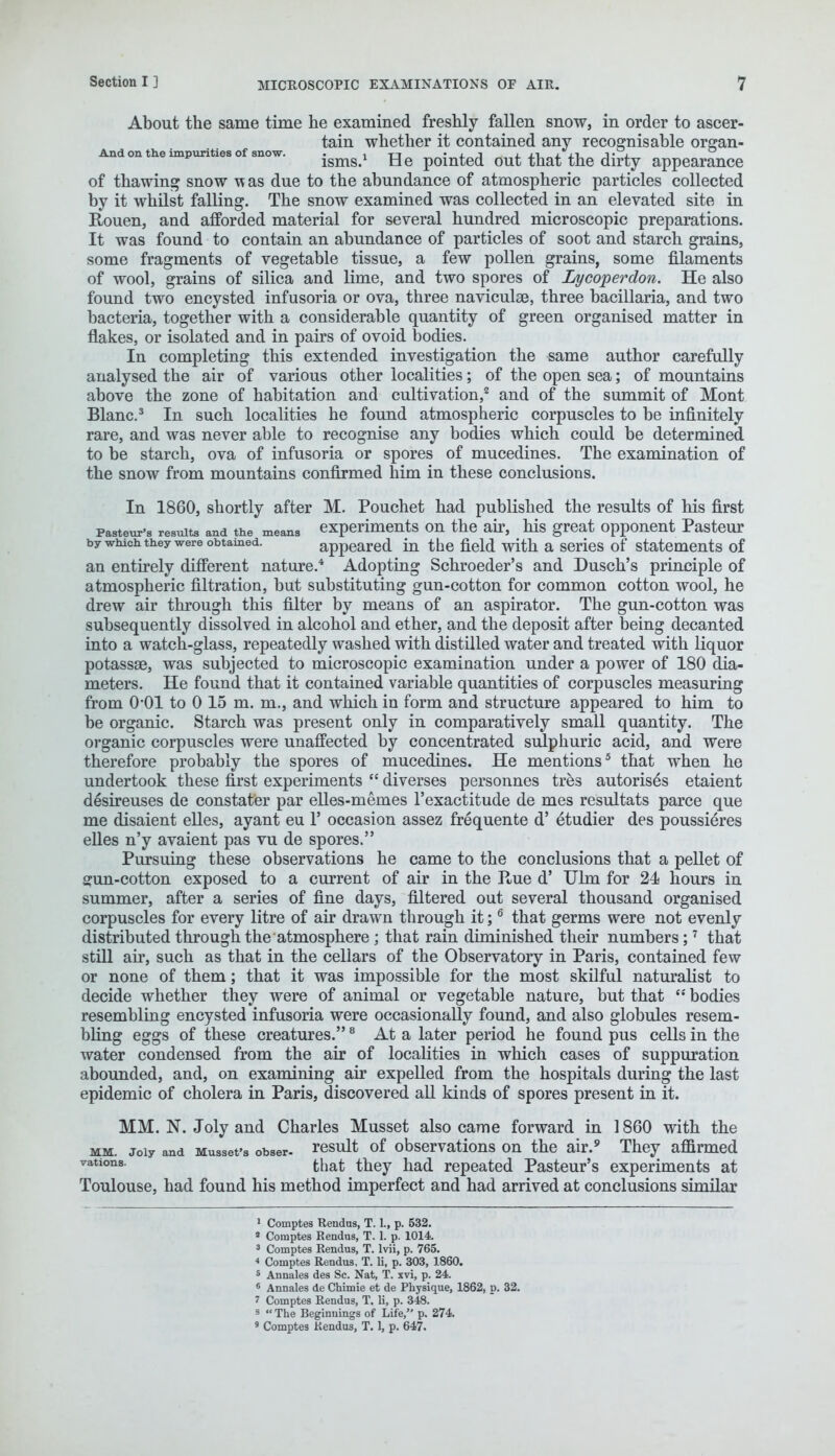 About the same time he examined freshly fallen snow, in order to ascer- tain whether it contained any recognisable organ- Andon the impurities of snow. . , u „ • j. j j. j/u ± x-u J' 2. isms, tie pointed out that the dirty appearance of thawing snow was due to the abundance of atmospheric particles collected by it whilst falling. The snow examined was collected in an elevated site in Rouen, and afforded material for several hundred microscopic preparations. It was found to contain an abundance of particles of soot and starch grains, some fragments of vegetable tissue, a few pollen grains, some filaments of wool, grains of silica and lime, and two spores of Lycoperdon. He also found two encysted infusoria or ova, three naviculge, three bacillaria, and two bacteria, together with a considerable quantity of green organised matter in flakes, or isolated and in pairs of ovoid bodies. In completing this extended investigation the same author carefully analysed the air of various other localities; of the open sea; of mountains above the zone of habitation and cultivation,2 and of the summit of Mont Blanc.3 In such localities he found atmospheric corpuscles to be infinitely rare, and was never able to recognise any bodies which could be determined to be starch, ova of infusoria or spores of mucedines. The examination of the snow from mountains confirmed him in these conclusions. In 1860, shortly after M. Pouchet had published the results of his first Pasteur's results and the means experiments on the air, his great opponent Pasteur by which they were obtained. appeared in the field with a series of statements of an entirely different nature.4 Adopting Schroeder's and Dusch's principle of atmospheric filtration, but substituting gun-cotton for common cotton wool, he drew air through this filter by means of an aspirator. The gun-cotton was subsequently dissolved in alcohol and ether, and the deposit after being decanted into a watch-glass, repeatedly washed with distilled water and treated with liquor potassae, was subjected to microscopic examination under a power of 180 dia- meters. He found that it contained variable quantities of corpuscles measuring from 0-01 to 0 15 m. m., and which in form and structure appeared to him to be organic. Starch was present only in comparatively small quantity. The organic corpuscles were unaffected by concentrated sulphuric acid, and were therefore probably the spores of mucedines. He mentions5 that when he undertook these first experiments  diverses personnes tres autorises etaient desireuses de constater par elles-memes l'exactitude de mes resultats parce que me disaient elles, ayant eu 1' occasion assez frequente d' etudier des poussieres elles n'y avaient pas vu de spores. Pursuing these observations he came to the conclusions that a pellet of gun-cotton exposed to a current of air in the P^ue d' Ulm for 24 hours in summer, after a series of fine days, filtered out several thousand organised corpuscles for every litre of air drawn through it;6 that germs were not evenly distributed through the atmosphere ; that rain diminished their numbers;7 that still air, such as that in the cellars of the Observatory in Paris, contained few or none of them; that it was impossible for the most skilful naturalist to decide whether they were of animal or vegetable nature, but that  bodies resembling encysted infusoria were occasionally found, and also globules resem- bling eggs of these creatures.8 At a later period he found pus cells in the water condensed from the air of localities in which cases of suppuration abounded, and, on examining air expelled from the hospitals during the last epidemic of cholera in Paris, discovered all kinds of spores present in it. MM. N. Joly and Charles Musset also came forward in 1860 with the mm. joiy and Musset's obser- result of observations on the air.9 They affirmed vations- that they had repeated Pasteur's experiments at Toulouse, had found his method imperfect and had arrived at conclusions similar 1 Comptes Rendus, T. L, p. 532. a Comptes Rendus, T. 1. p. 1014. 3 Comptes Rendus, T. lvii, p. 765. * Comptes Rendus, T. li, p. 303, 1860. 5 Aunales des Sc. Nat, T. xvi, p. 24. 6 Annates de Chimie et de Physique, 1862, d. 32. 7 Comptes Rendus, T. li, p. 348. 8 The Beginnings of Life, p. 274.