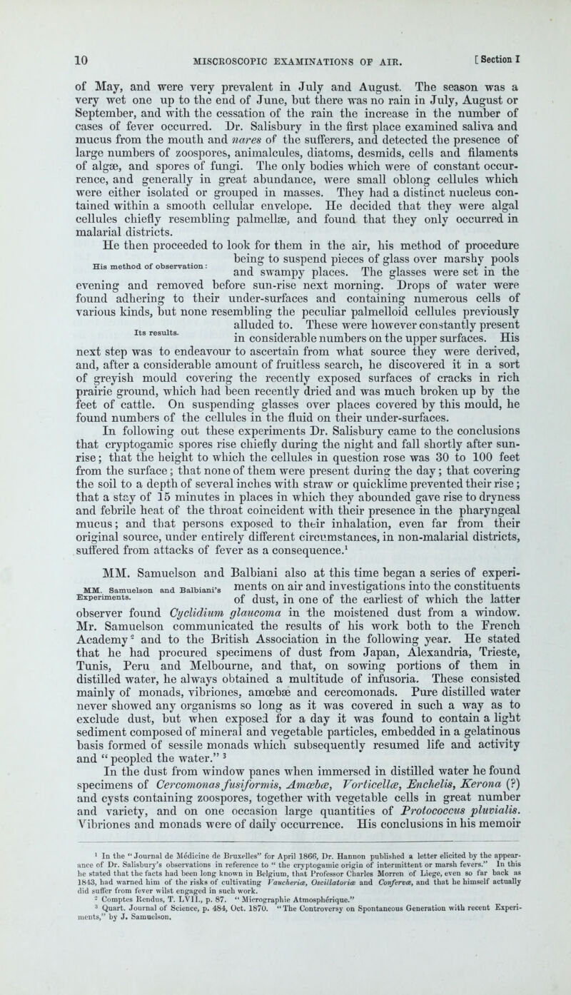 of May, and were very prevalent in July and August. The season was a very wet one up to the end of June, but there was no rain in July, August or September, and with the cessation of the rain the increase in the number of cases of fever occurred. Dr. Salisbury in the first place examined saliva and mucus from the mouth and nares of the sufferers, and detected the presence of large numbers of zoospores, animalcules, diatoms, desmids, cells and filaments of algae, and spores of fungi. The only bodies which were of constant occur- rence, and generally in great abundance, were small oblong cellules which were either isolated or grouped in masses. They had a distinct nucleus con- tained within a smooth cellular envelope. He decided that they were algal cellules chiefly resembling palmella35 and found that they only occurred in malarial districts. He then proceeded to look for them in the air, his method of procedure being to suspend pieces of glass over marshy pools His method of observation: -.  L , A mi i , • , i and swampy places. The glasses were set m the evening and removed before sun-rise next morning. Drops of water were found adhering to their under-surfaces and containing numerous cells of various kinds, but none resembling the peculiar palmelloid cellules previously alluded to. These were however constantly present Its results. • • i i l i j_i « tt1 m considerable numbers on the upper surfaces. His next step was to endeavour to ascertain from what source they were derived, and, after a considerable amount of fruitless search, he discovered it in a sort of greyish mould covering the recently exposed surfaces of cracks in rich prairie ground, which had been recently dried and was much broken up by the feet of cattle. On suspending glasses over places covered by this mould, he found numbers of the cellules in the fluid on their under-surfaces. In following out these experiments Dr. Salisbury came to the conclusions that cryptogamic spores rise chiefly during the night and fall shortly after sun- rise ; that the height to which the cellules in question rose was 30 to 100 feet from the surface; that none of them were present during the day; that covering the soil to a depth of several inches with straw or quicklime prevented their rise; that a stay of 15 minutes in places in which they abounded gave rise to dryness and febrile heat of the throat coincident with their presence in the pharyngeal mucus; and that persons exposed to their inhalation, even far from their original source, under entirely different circumstances, in non-malarial districts, suffered from attacks of fever as a consequence.1 MM. Samuelson and Balbiani also at this time began a series of experi- mm. samueison and Baibiani's ments on air and investigations into the constituents Experiments. 0f dust, jn one 0f the earliest of which the latter observer found Cyclidium glaucoma in the moistened dust from a window. Mr. Samuelson communicated the results of his work both to the French Academy2 and to the British. Association in the following year. He stated that he had procured specimens of dust from Japan, Alexandria, Trieste, Tunis, Peru and Melbourne, and that, on sowing portions of them in distilled water, he always obtained a multitude of infusoria. These consisted mainly of monads, vibriones, amcebEe and cercomonads. Pure distilled water never showed any organisms so long as it was covered in such a way as to exclude dust, but when exposed for a day it was found to contain a light sediment composed of mineral and vegetable particles, embedded in a gelatinous basis formed of sessile monads which subsequently resumed life and activity and  peopled the water. 3 In the dust from window panes when immersed in distilled water he found specimens of Cercomonas fusiformis, Amoeba?, Vorticella, Enchelis, Kerona (?) and cysts containing zoospores, together with vegetable cells in great number and variety, and on one occasion large quantities of Protococcus pluvialis. Vibriones and monads were of daily occurrence. His conclusions in his memoir 1 In the Journal de Medicine de Bruxelles for April 1866, Dr. Hannon published a letter elicited by the appear- ance of Dr. Salisbury's observations in reference to  the cryptogamic origin of intermittent or marsh fevers. In this he stated that the facts had been long known in Belgium, that Professor Charles Morren of Liege, even so far back as 1843, had warned him of the risks of cultivating Vaucherice, OscillatoricB and Conferva, and that he himself actually did suffer from fever wilst engaged in such work. • Comptes Rendus, T. LV1L, p. 87.  Micrographie Atmospherique. 8 Quart. Journal of Science, p. 484, Oct. 1870. The Controversy on Spontaneous Generation with recent Experi- ments, by J. Samuelson,