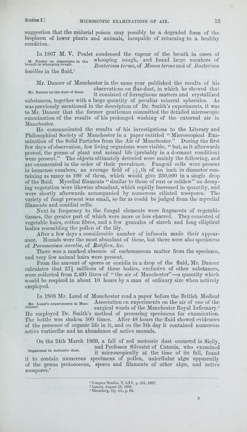 suggestion that the malarial poison may possibly be a degraded form of the bioplasm of lower plants and animals, incapable of returning to a healthy condition. In 1867 M. V. Poulet condensed the vapour of the breath in cases of m. Pouiet on organisms in the whooping cough, and found large numbers of treath in whooping cough. Bacterium termo, of Monaa termo and of Bacterium bacillus in the fluid.1 Mr. Dancer of Manchester in the same year published the results of his observations on flue-dust, in which he showed that Mr. Dancer on the dust of flues. ., . , , „ „ . , l it i it consisted 01 ferruginous matters and crystallized substances, together with a large quantity of peculiar mineral spherules. As was previously mentioned in the description of Dr. Smith's experiments, it was to Mr. Dancer that the former gentleman committed the detailed microscopic examination of the results of his prolonged washing of the external air in Manchester. He communicated the results of his investigations to the Literary and Philosophical Society of Manchester in a paper entitled  Microscopical Exa- mination of the Solid Particles from the Air of Manchester. During the first few days of observation, few living organisms were visible,  but, as it afterwards proved, the germs of plant and animal life (probably in a dormant condition) were present. The objects ultimately detected were mainly the following, and are enumerated in the order of their prevalence. Pungoid cells were present in immense numbers, an average field of T|6th of an inch in diameter con- taining as many as 100 of them, which would give 250,000 in a single drop of the fluid. Mycelial filaments  similar to those of rust or mildew on decay- ing vegetation were likewise abundant, which rapidly increased in quantity, and were shortly afterwards accompanied by numerous ciliated zoospores. The variety of fungi present was small, so far as could be judged from the mycelial filaments and conidial cells. Next in frequency to the fungal elements were fragments of vegetable tissues, the greater part of which were more or less charred. They consisted of vegetable hairs, cotton fibres, and a few granules of starch and long elliptical bodies resembling the pollen of the lily. After a few days a considerable number of infusoria made their appear- ance. Monads were the most abundant of these, but there were also specimens of Paramecium aurelia, of Rotifers, &c. There was a marked absence of carbonaceous matter from the specimen, and very few animal hairs were present. Prom the amount of spores or conidia in a drop of the fluid, Mr. Dancer calculates that 37^ millions of these bodies, exclusive of other substances, were collected from 2,495 litres of  the air of Manchester—a quantity which would be respired in about 10 hours by a man of ordinary size when actively employed. In 1868 Mr. Lund of Manchester read a paper before the British Medical Mr. Lund's experiments in Man- Association on experiments on the air of one of the ches*er- surgical wards of the Manchester Royal Infirmary.8 He employed Dr. Smith's method of procuring specimens for examination. The bottle was shaken 500 times. After 48 hours the fluid showed evidences of the presence of organic life in it, and on the 5th day it contained numerous active vorticellae and an abundance of active monads. On the 24th March 1869, a fall of red meteoric dust occurred in Sicily, and Professor Silvestri of Catania, who examined Organisms in meteoric dust. • • n j.» o '1. j> n o i it microscopically at the time of its fall, found it to contain numerous specimens of pollen, unicellular algae apparently of the genus protococcus, spores and filaments of other algee, and active zoospores.3 1 Comptes Rendus, T, LXV, p. 255, 1867. 2 Lancet, August 15, 1868. 3 Ehrenberg. Op. cit,, p. 63.