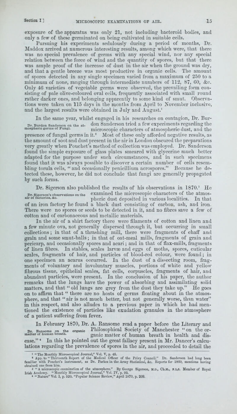 exposure of the apparatus ■was only 21, not including bacteroid bodies, and only a few of these germinated on being cultivated in suitable cells. Pursuing his experiments sedulously during a period of months, Dr. Maddox arrived at numerous interesting results, among which were, that there was no special prevalence of germs with any special wind, nor any special relation between the force of wind and the quantity of spores, but that there was ample proof of the increase of dust in the air when the ground was dry, and that a gentle breeze was most productive in organic cells. The amount of spores detected in any single specimen varied from a maximum of 250 to a minimum of none, ranging through intermediate numbers of 112, 87, 60, &c. Only 16 varieties of vegetable germs were observed, the prevailing form con- sisting of pale olive-coloured oval cells, frequently associated with small round rather darker ones, and belonging apparently to some kind of smut. Observa- tions were taken on 115 days in the months from April to November inclusive, and the largest results were obtained in July and August.1 In the same year, whilst engaged in his researches on contagion, Dr. Bur- r>r. Burden Sanderson on the at- don Sanderson tried a few experiments regarding the mospheric germs of Fungi. microscopic characters of atmospheric dust, and the presence of fungal germs in it.2 Most of these only afforded negative results, as the amount of soot and dust present in the air in London obscured the preparations very erreatly when Pouchet's method of collection was employed. Dr. Sanderson found the simple exposure of glass plates smeared with glycerine much better adapted for the purpose under such circumstances, and in such specimens found that it was always possible to discover a certain number of cells resem- bling torula cells,  and occasionally penicillium acrospores. Because he de- tected these, however, he did not conclude that fungi are generally propagated by such forms. Dr. Sigerson also published the results of his observations in 1870.3 He pr. sigerson's observations on the examined the microscopic characters of the atmos- air of factories, &c. pheric dust deposited in various localities. In that of an iron factory he found a black dust consisting of carbon, ash, and iron. There were no spores or seeds to be detected in it, and no fibres save a few of cotton and of carbonaceous and metallic materials. In the air of a shirt factory there were filaments of cotton and linen and a few minute ova, not generally dispersed through it, but occurring in small collections; in that of a thrashing mill, there were fragments of chaff and grain and some smut-balls; in that of oat-meal mills, fragments of grain and pericarp, and occasionally spores and acari; and in that of flax-mills, fragments of linen fibres. In stables, scales larvae and eggs of moths, spores, cuticular scales, fragments of hair, and particles of blood-red colour, were found; in one specimen an acarus occurred. In the dust of a dissecting room, frag- ments of voluntary and involuntary muscles, portions of white and yellow fibrous tissue, epithelial scales, fat cells, corpuscles, fragments of hah*, and abundant particles, were present. In the conclusion of his paper, the author remarks that the lungs have the power of absorbing and assimilating solid matters, and that  old lungs are grey from the dust they take up. He goes on to affirm that  there are no hosts of germs floating about in the atmos- phere, and that  air is not much better, but not generally worse, than water in this respect, and also alludes to a previous paper in which he had men- tioned the existence of particles like exudation granules in the atmosphere of a patient suffering from fever. In February 1870, Dr. A. Bansome read a paper before the Literary and Dr Ransome on the organic Philosophical Society of Manchester  on the or- matter of human breath. ganic matter of human breath in health and dis- ease. 4 In this he pointed out the great fallacy present in Mr. Dancer's calcu- lations regarding the prevalence of spores in the air, and proceeded to detail the 1  The Monthly Microscopical Journal, Vol. V, p. 45. 1 App. to  Thirteenth Report of the Medical Officer of the Privy Council. Dr. Sanderson had long been familiar with Pouchet's instrument, as Dr. Parkes in the Army Statistical, &c. Reports for 1860, mentions having obtained one from him. 3  A microscopic examination of the atmosphere. By George Sigerson, M.D., Ch.ll., P.L.S. Member of Royal Irish Academy. Monthly Microscopical Journal, Vol. IV, p. 93. * Nature Vol. I, p. 520. Popular Science Review, April 1870, p. 209.