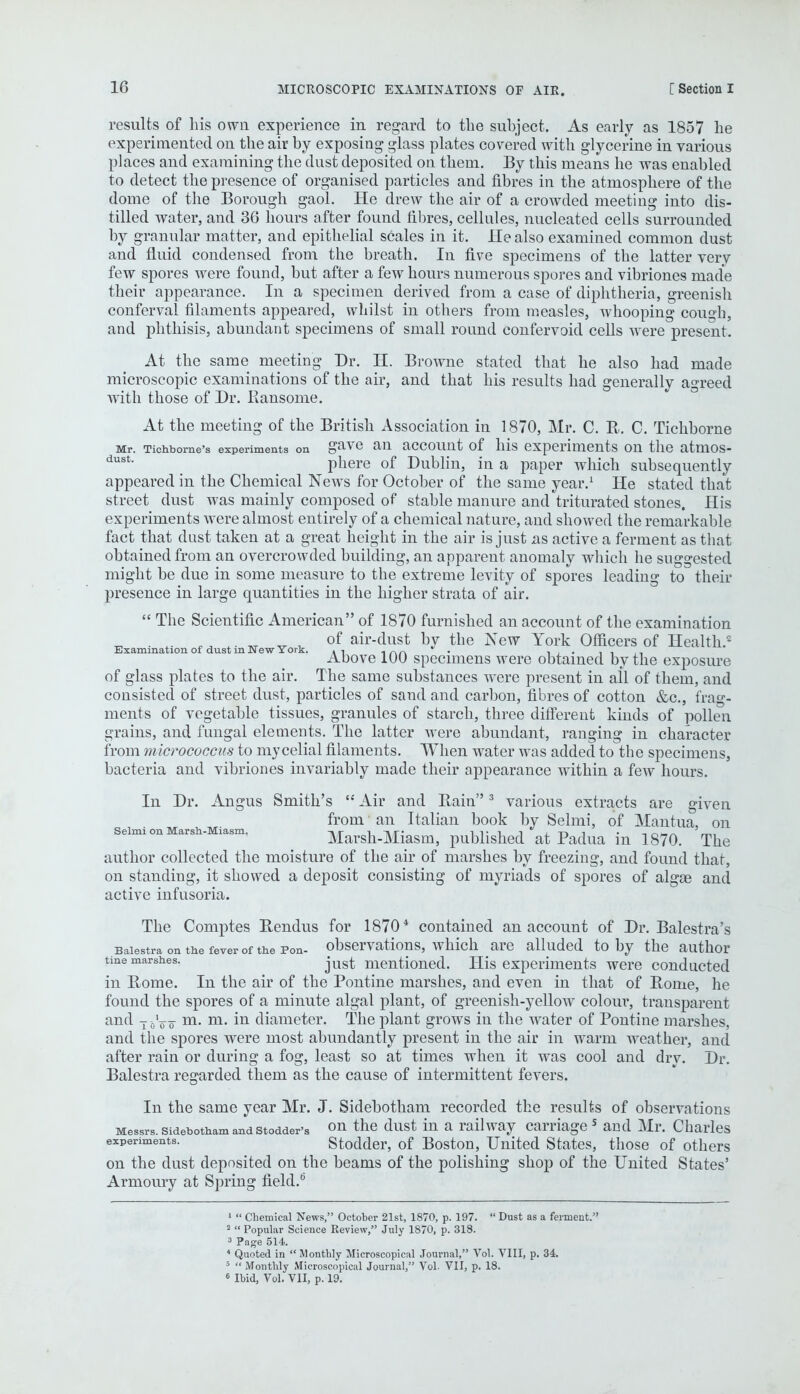 Examination of dust in New York. results of his own experience in regard to the subject. As early as 1857 he experimented on the air by exposing glass plates covered with glycerine in various places and examining the dust deposited on them. By this means he was enabled to detect the presence of organised particles and fibres in the atmosphere of the dome of the Borough gaol. He drew the air of a crowded meeting into dis- tilled water, and 36 hours after found fibres, cellules, nucleated cells surrounded by granular matter, and epithelial scales in it. He also examined common dust and fluid condensed from the breath. In five specimens of the latter verv few spores were found, but after a few hours numerous spores and vibriones made their appearance. In a specimen derived from a case of diphtheria, greenish conferval filaments appeared, whilst in others from measles, whooping cough, and phthisis, abundant specimens of small round confervoid cells were present. At the same meeting Dr. H. Browne stated that he also had made microscopic examinations of the air, and that his results had generally agreed with those of Dr. Ransome. At the meeting of the British Association in 1870, Mr. C. R-. C. Tichborne Mr. Tichborne's experiments on gave an account of his experiments on the atmos- dust' phere of Dublin, in a paper which subsequently appeared in the Chemical News for October of the same year.1 He stated that street dust was mainly composed of stable manure and triturated stones. His experiments were almost entirely of a chemical nature, and showed the remarkable fact that dust taken at a great height in the air is just as active a ferment as that obtained from an overcrowded building, an apparent anomaly which he suggested might be due in some measure to the extreme levity of spores leading to their presence in large quantities in the higher strata of air.  The Scientific American of 1870 furnished an account of the examination of air-dust by the New York Officers of Health.2 Above 100 specimens were obtained by the exposure of glass plates to the air. The same substances were present in ail of them, and consisted of street dust, particles of sand and carbon, fibres of cotton &c, frag- ments of vegetable tissues, granules of starch, three different kiuds of pollen grains, and fungal elements. The latter were abundant, ranging in character from micrococcus to mycelial filaments. When water was added to the specimens, bacteria and vibriones invariably made their appearance within a few hours. In Dr. Angus Smith's  Air and Bain3 various extracts are given from • an Italian book by Selmi, of Mantua, on seimi on Marsh- lasm. Marsh-Miasm, published at Padua in 1870. The author collected the moisture of the air of marshes by freezing, and found that, on standing, it showed a deposit consisting of myriads of spores of algae and active infusoria. The Comptes Rendus for 18704 contained an account of Dr. Balestra's Baiestra on the fever of the Pon- observations, which are alluded to by the author tine marshes. just mentioned. His experiments were conducted in Borne. In the air of the Pontine marshes, and even in that of Borne, he found the spores of a minute algal plant, of greenish-yellow colour, transparent and T oV o- m- m- m diameter. The plant grows in the water of Pontine marshes, and the spores were most abundantly present in the air in warm weather, and after rain or during a fog, least so at times when it was cool and dry. Dr. Baiestra regarded them as the cause of intermittent fevers. In the same year Mr. J. Sidebotham recorded the results of observations Messrs. sidebotham andstodder-s on the dust in a railway carriage s and Mr. Charles experiments. Stodder, of Boston, United States, those of others on the dust deposited on the beams of the polishing shop of the United States' Armoury at Spring field.0 1  Chemical News, October 21st, 1870, p. 197.  Dust as a ferment. 2  Popular Science Review, July 1870, p. 318. 3 Page 514. 4 Quoted in Monthly Microscopical Journal, Vol. VIII, p. 34. 5  Monthly Microscopical Journal, Vol- VII, p. 18. 6 Ibid, Vol. VII, p. 19.