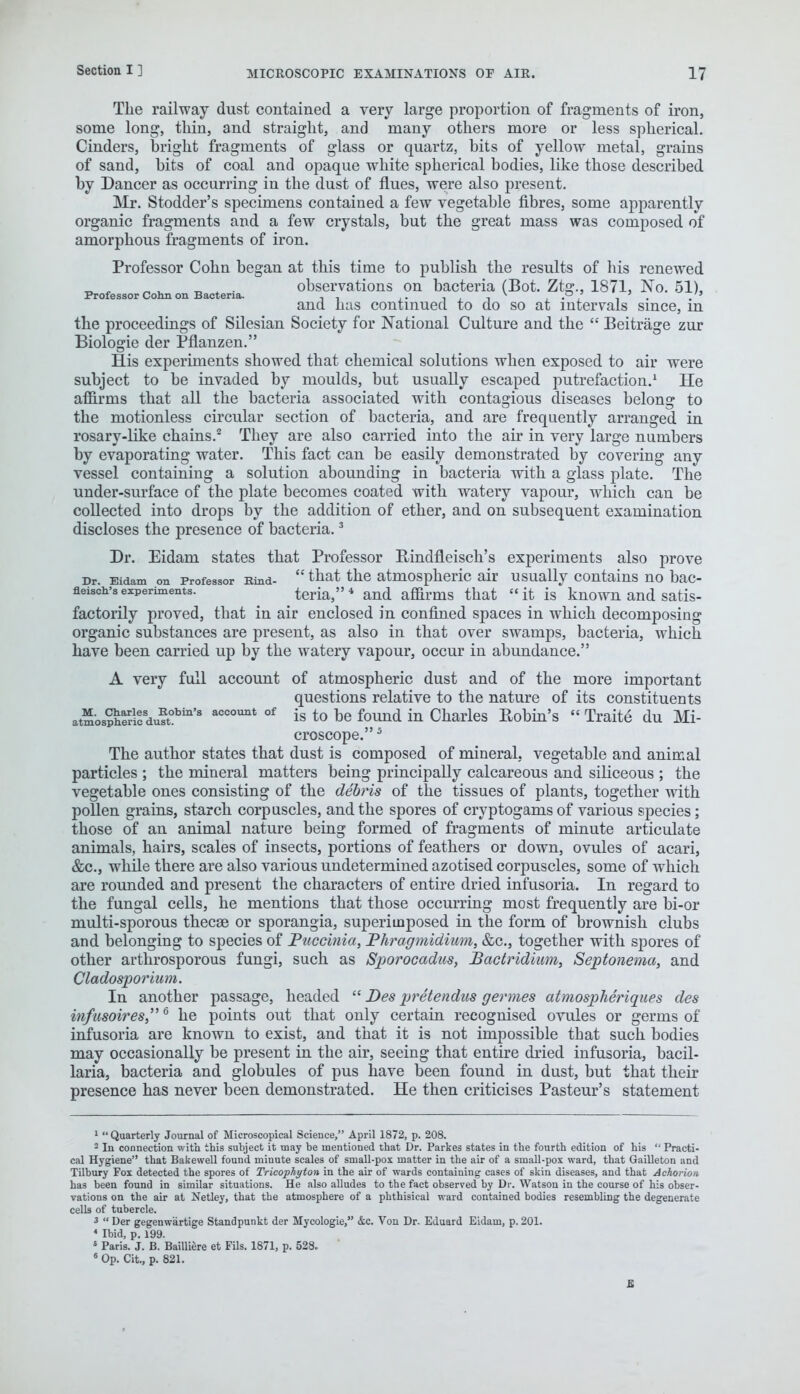 The railway dust contained a very large proportion of fragments of iron, some long, thin, and straight, and many others more or less spherical. Cinders, bright fragments of glass or quartz, bits of yellow metal, grains of sand, bits of coal and opaque white spherical bodies, like those described by Dancer as occurring in the dust of flues, were also present. Mr. Stodder's specimens contained a few vegetable fibres, some apparently organic fragments and a few crystals, but the great mass was composed of amorphous fragments of iron. Professor Cohn began at this time to publish the results of his renewed „_ „ „ „ observations on bacteria (Bot. Ztg., 1871, No. 51), Professor Conn on Bacteria. , . .. , , v < • , i . . and has continued to do so at intervals since, m the proceedings of Silesian Society for National Culture and the  Beitrage zur Biologie der Pflanzen. His experiments showed that chemical solutions when exposed to air were subject to be invaded by moulds, but usually escaped putrefaction.1 He affirms that all the bacteria associated with contagious diseases belong to the motionless circular section of bacteria, and are frequently arranged in rosary-like chains.2 They are also carried into the air in very large numbers by evaporating water. This fact can be easily demonstrated by covering any vessel containing a solution abounding in bacteria with a glass plate. The under-surface of the plate becomes coated with watery vapour, which can be collected into drops by the addition of ether, and on subsequent examination discloses the presence of bacteria.3 Dr. Eidam states that Professor Bindfleisch's experiments also prove Dr. Eidam on Professor Kind-  that the atmospheric air usually contains no bac- neisoh'sexperiments. teria,4 and affirms that it is known and satis- factorily proved, that in air enclosed in confined spaces in which decomposing organic substances are present, as also in that over swamps, bacteria, which have been carried up by the watery vapour, occur in abundance. A very full account of atmospheric dust and of the more important questions relative to the nature of its constituents atmo8S^duft!bin'8 account of is to De found in Charles Bobin's  Traite du Mi- croscope. 5 The author states that dust is composed of mineral, vegetable and animal particles ; the mineral matters being principally calcareous and siliceous ; the vegetable ones consisting of the debris of the tissues of plants, together with pollen grains, starch corpuscles, and the spores of cryptogams of various species; those of an animal nature being formed of fragments of minute articulate animals, hairs, scales of insects, portions of feathers or down, ovules of acari, &c, while there are also various undetermined azotised corpuscles, some of which are rounded and present the characters of entire dried infusoria. In regard to the fungal cells, he mentions that those occurring most frequently are bi-or multi-sporous thecae or sporangia, superimposed in the form of brownish clubs and belonging to species of Puccmia, 'Pliragmidium, &c, together with spores of other arthrosporous fungi, such as Sporocadus, Bactridium, Septonema, and Cladosporium. In another passage, headed  Des pretendus germes atmospheriques des ififusoires6 he points out that only certain recognised ovules or germs of infusoria are known to exist, and that it is not impossible that such bodies may occasionally be present in the air, seeing that entire dried infusoria, bacil- laria, bacteria and globules of pus have been found in dust, but that their presence has never been demonstrated. He then criticises Pasteur's statement 1  Quarterly Journal of Microscopical Science, April 1872, p. 208. 2 In connection with this subject it may be mentioned that Dr. Parkes states in the fourth edition of his  Practi- cal Hygiene that Bakewell found minute scales of small-pox matter in the air of a small-pox ward, that Gailleton and Tilbury Fox detected the spores of Trieophyton in the air of wards containing cases of skin diseases, and that Achorion has been found in similar situations. He also alludes to the fact observed by Dr. Watsou in the course of his obser- vations on the air at Netley, that the atmosphere of a phthisical ward contained bodies resembling the degenerate cells of tubercle. 3  Der gegenw'artige Standpunkt der Mycologie, &c. Von Dr. Eduard Eidam, p. 201. * Ibid, p. 199. 5 Paris. J. B. Bailliere et Fils. 1871, p. 528. 6 Op. Cit., p. 821.