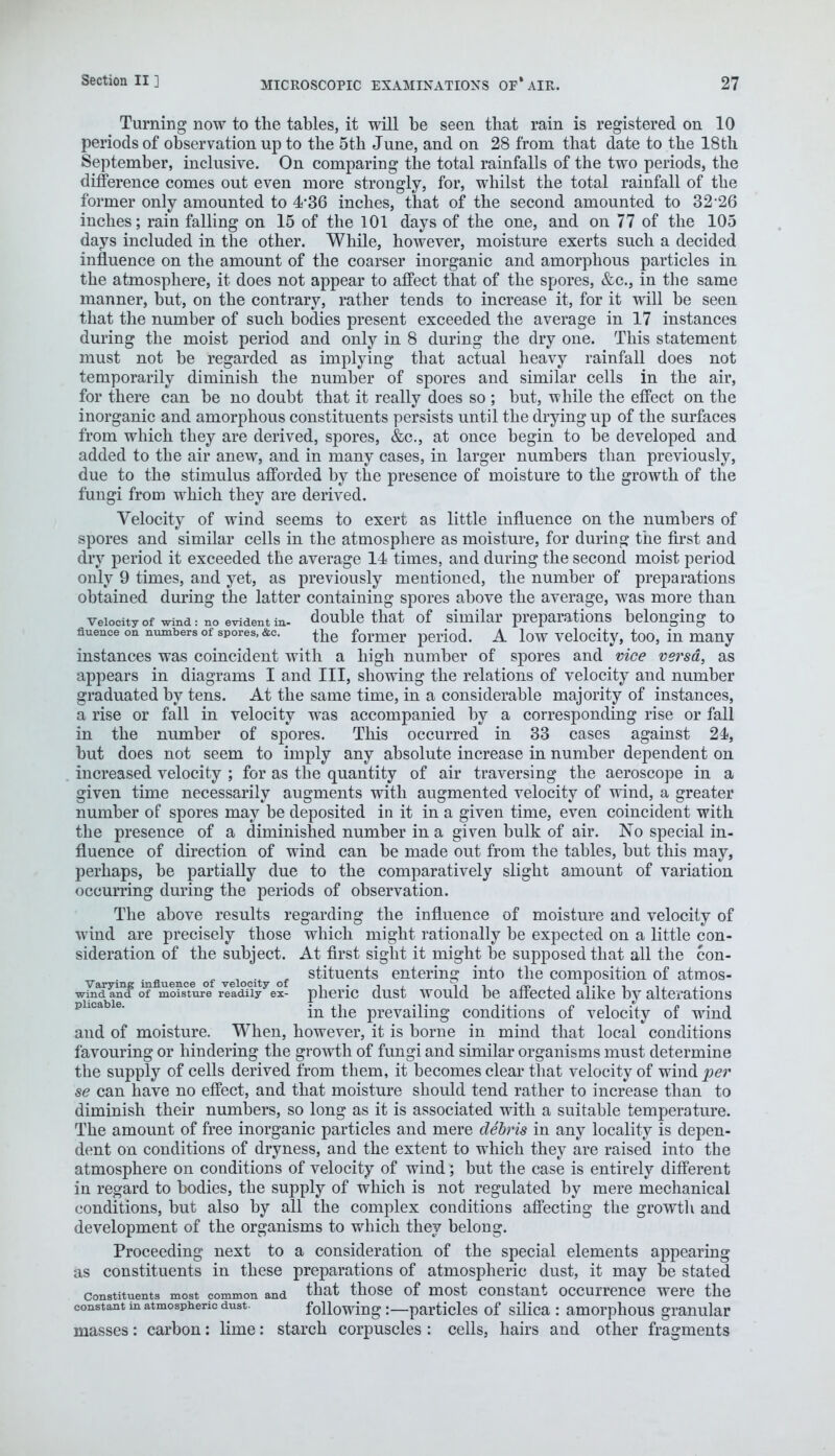 Turning now to the tables, it will be seen that rain is registered on 10 periods of observation up to the 5th June, and on 28 from that date to the 18th September, inclusive. On comparing the total rainfalls of the two periods, the difference comes out even more strongly, for, whilst the total rainfall of the former only amounted to 4*36 inches, that of the second amounted to 32*26 inches; rain falling on 15 of the 101 days of the one, and on 77 of the 105 days included in the other. While, however, moisture exerts such a decided influence on the amount of the coarser inorganic and amorphous particles in the atmosphere, it does not appear to affect that of the spores, &c, in the same manner, but, on the contrary, rather tends to increase it, for it will be seen that the number of such bodies present exceeded the average in 17 instances during the moist period and only in 8 during the dry one. This statement must not be regarded as implying that actual heavy rainfall does not temporarily diminish the number of spores and similar cells in the air, for there can be no doubt that it really does so ; but, while the effect on the inorganic and amorphous constituents persists until the drying up of the surfaces from which they are derived, spores, &c, at once begin to be developed and added to the air anew, and in many cases, in larger numbers than previously, due to the stimulus afforded by the presence of moisture to the growth of the fungi from which they are derived. Velocity of wind seems to exert as little influence on the numbers of spores and similar cells in the atmosphere as moisture, for during the first and dry period it exceeded the average 14 times, and during the second moist period only 9 times, and yet, as previously mentioned, the number of preparations obtained during the latter containing spores above the average, was more than velocity of wind: no evident in- double that of similar preparations belonging to fluence on numbers of spores, &c. ^ former peri0d. A low velocity, too, in many instances was coincident with a high number of spores and vice versa, as appears in diagrams I and III, showing the relations of velocity and number graduated by tens. At the same time, in a considerable majority of instances, a rise or fall in velocity was accompanied by a corresponding rise or fall in the number of spores. This occurred in 33 cases against 24, but does not seem to imply any absolute increase in number dependent on increased velocity ; for as the quantity of air traversing the aeroscope in a given time necessarily augments with augmented velocity of wind, a greater number of spores may be deposited in it in a given time, even coincident with the presence of a diminished number in a given bulk of air. No special in- fluence of direction of wind can be made out from the tables, but this may, perhaps, be partially due to the comparatively slight amount of variation occurring during the periods of observation. The above results regarding the influence of moisture and velocity of wind are precisely those which might rationally be expected on a little con- sideration of the subject. At first sight it might be supposed that all the con- , . , stituents entering into the composition of atmos- Varying influence of velocity of ,. , tit m • ■% im t n, , • wind and of moisture readily ex- pneric dust would be affected alike by alterations in the prevailing conditions of velocity of wind and of moisture. When, however, it is borne in mind that local conditions favouring or hindering the growth of fungi and similar organisms must determine the supply of cells derived from them, it becomes clear that velocity of winder se can have no effect, and that moisture should tend rather to increase than to diminish their numbers, so long as it is associated with a suitable temperature. The amount of free inorganic particles and mere debris in any locality is depen- dent on conditions of dryness, and the extent to which they are raised into the atmosphere on conditions of velocity of wind; but the case is entirely different in regard to bodies, the supply of which is not regulated by mere mechanical conditions, but also by all the complex conditions affecting the growth and development of the organisms to which they belong. Proceeding next to a consideration of the special elements appearing as constituents in these preparations of atmospheric dust, it may be stated constituents most common and that those of most constant occurrence were the constant m atmospheric dust. following:—particles of silica : amorphous granular masses: carbon: lime: starch corpuscles : cells, hairs and other fragments
