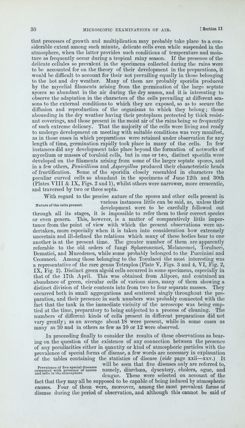 that processes of growth and multiplication may probably take place to a con- siderable extent among such minute, delicate cells even while suspended in the atmosphere, when the latter provides such conditions of temperature and mois- ture as frequently occur during a tropical rainy season. If the presence of the delicate cellules so prevalent in the specimens collected during the rains were to be accounted for on the theory of their development in the preparations, it would be difficult to account for their not prevailing equally in those belonging to the hot and dry weather. Many of them are probably sporidia produced by the mycelial filaments arising from the germination of the large septate spores so abundant in the air during the dry season, and it is interesting to observe the adaptation in the characters of the cells prevailing at different sea- sons to the external conditions to which they are exposed, so as to secure the diffusion and reproduction of the organisms to which they belong; those abounding in the dry weather having their protoplasm protected by thick resist- ant coverings, and those present in the moist air of the rains being so frequently of such extreme delicacy. That the majority of the cells were living and ready to undergo development on meeting with suitable conditions was very manifest, as in those cases in which preparations were retained under observation for any length of time, germination rapidly took place in many of the cells. In few instances did any development take place beyond the formation of networks of mycelium or masses of toruloid cells, but in one or two, distinct sporidia were developed on the filaments arising from some of the larger septate spores, and in a few others, Penicillium and Aspergillus produced their characteristic heads of fructification. Some of the sporidia closely resembled in characters the peculiar curved cells so abundant in the specimens of June 12th and 30th (Plates VIII & IX, Figs. 2 and 1), whilst others were narrower, more crescentic, and traversed by two or three septa. With regard to the precise nature of the spores and other cells present in various instances little can be said, as, unless their Nature of the cells present. ,, , j_ i. » n n n j « development were to be carefully followed out through all its stages, it is impossible to refer them to their correct species or even genera. This, however, is a matter of comparatively little impor- tance from the point of view with which the present observations were un- dertaken, more especially when it is taken into consideration how extremely uncertain and ill-defined the relations which many of these bodies bear to one another is at the present time. The greater number of them are apparently referable to the old orders of fungi Sphseronemei, Melanconei, Torulacei, Dematiei, and Mucedenes, while some probably belonged to the Pucciniaei and Ceomacei. Among those belonging to the Torulacei the most interesting was a representative of the rare genus Tetraploa (Plate Y, Pigs. 3 and 4, VI, Pig. 2, IX, Pig. 2). Distinct green algoid cells occurred in some specimens, especially in that of the 17th April. This was obtained from Alipore, and contained an abundance of green, circular cells of various sizes, many of them showing a distinct division of their contents into from two to four separate masses. They occurred both in small aggregations and scattered singly throughout the pre- paration, and their presence in such numbers was probably connected with the fact that the tank in the immediate vicinity of the aeroscope was being emp- tied at the time, preparatory to being subjected to a process of cleaning. The numbers of different kinds of cells present in different preparations did not vary greatly; as an average about 18 were present, while in some cases as many as 30 and in others as few as 10 or 12 were observed. In proceeding finally to consider the results of these observations as bear- ing on the question of the existence of any connection between the presence of any peculiarities either in quantity or kind of atmospheric particles with the prevalence of special forms of disease, a few words are necessary in explanation of the tables containing the statistics of disease {aide page xxii—xxv.) It will be seen that five diseases only are referred to, Prevalence of five special diseases i -i • i -\ i i i compared with presence of spores namely, diarrhoea, dysentery, cholera, ague, and and cells in the atmosphere. -.  m1 1.1.1 j_ e xi dengue. These were selected on account of the fact that they may all be supposed to be capable of being induced by atmospheric causes. Pour of them were, moreover, among the most prevalent forms of disease during the period of observation, and although this cannot be said of