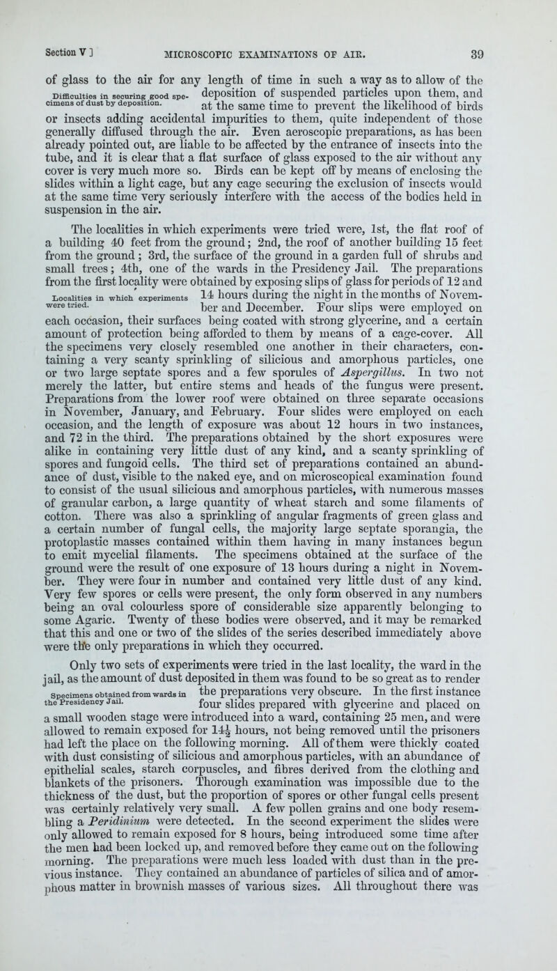 of glass to the air for any length of time in such a way as to allow of the Difficulties in securing good spe- deposition of suspended particles upon them, and cimens of dust by deposition. at t^e same time to prevent the likelihood of birds or insects adding accidental impurities to them, quite independent of those generally diffused through the air. Even aeroscopic preparations, as has been already pointed out, are liable to be affected by the entrance of insects into the tube, and it is clear that a flat surface of glass exposed to the air without any cover is very much more so. Birds can be kept off by means of enclosing the slides within a light cage, but any cage securing the exclusion of insects would at the same time very seriously interfere with the access of the bodies held in suspension in the air. The localities in which experiments were tried were, 1st, the flat roof of a building 40 feet from the ground; 2nd, the roof of another building 15 feet from the ground ; 3rd, the surface of the ground in a garden full of shrubs and small trees; 4th, one of the wards in the Presidency Jail. The preparations from the first locality were obtained by exposing slips of glass for periods of 12 and Localities in which'experiments 14 hours during the night inthe months of Novem- were tried. ^er an(j December. Pour slips were employed on each occasion, their surfaces being coated with strong glycerine, and a certain amount of protection being afforded to them by means of a cage-cover. All the specimens very closely resembled one another in their characters, con- taining a very scanty sprinkling of silicious and amorphous particles, one or two large septate spores and a few sporules of Aspergillus. In two not merely the latter, but entire stems and heads of the fungus were present. Preparations from the lower roof were obtained on three separate occasions in November, January, and February. Four slides were employed on each occasion, and the length of exposure was about 12 hours in two instances, and 72 in the third. The preparations obtained by the short exposures were alike in containing very little dust of any kind, and a scanty sprinkling of spores and fungoid cells. The third set of preparations contained an abund- ance of dust, visible to the naked eye, and on microscopical examination found to consist of the usual silicious and amorphous particles, with numerous masses of granular carbon, a large quantity of wheat starch and some filaments of cotton. There was also a sprinkling of angular fragments of green glass and a certain number of fungal cells, the majority large septate sporangia, the protoplastic masses contained within them having in many instances begun to emit mycelial filaments. The specimens obtained at the surface of the ground were the result of one exposure of 13 hours during a night in Novem- ber. They were four in number and contained very little dust of any kind. Very few spores or cells were present, the only form observed in any numbers being an oval colourless spore of considerable size apparently belonging to some Agaric. Twenty of these bodies were observed, and it may be remarked that this and one or two of the slides of the series described immediately above were th'e only preparations in which they occurred. Only two sets of experiments were tried in the last locality, the ward in the jail, as the amount of dust deposited in them was found to be so great as to render specimens obtained from wards in the preparations very obscure. In the first instance the presidency Jaii. four si[^GS prepared with glycerine and placed on a small wooden stage were introduced into a ward, containing 25 men, and were allowed to remain exposed for 14^ hours, not being removed until the prisoners had left the place on the following morning. All of them were thickly coated with dust consisting of silicious and amorphous particles, with an abundance of epithelial scales, starch corpuscles, and fibres derived from the clothing and blankets of the prisoners. Thorough examination was impossible due to the thickness of the dust, but the proportion of spores or other fungal cells present was certainly relatively very small. A few pollen grains and one body resem- bling a Peridinium were detected. In the second experiment the slides were only allowed to remain exposed for 8 hours, being introduced some time after the men had been locked up, and removed before they came out on the following morning. The preparations were much less loaded with dust than in the pre- vious instance. They contained an abundance of particles of silica and of amor- phous matter in brownish masses of various sizes. All throughout there was