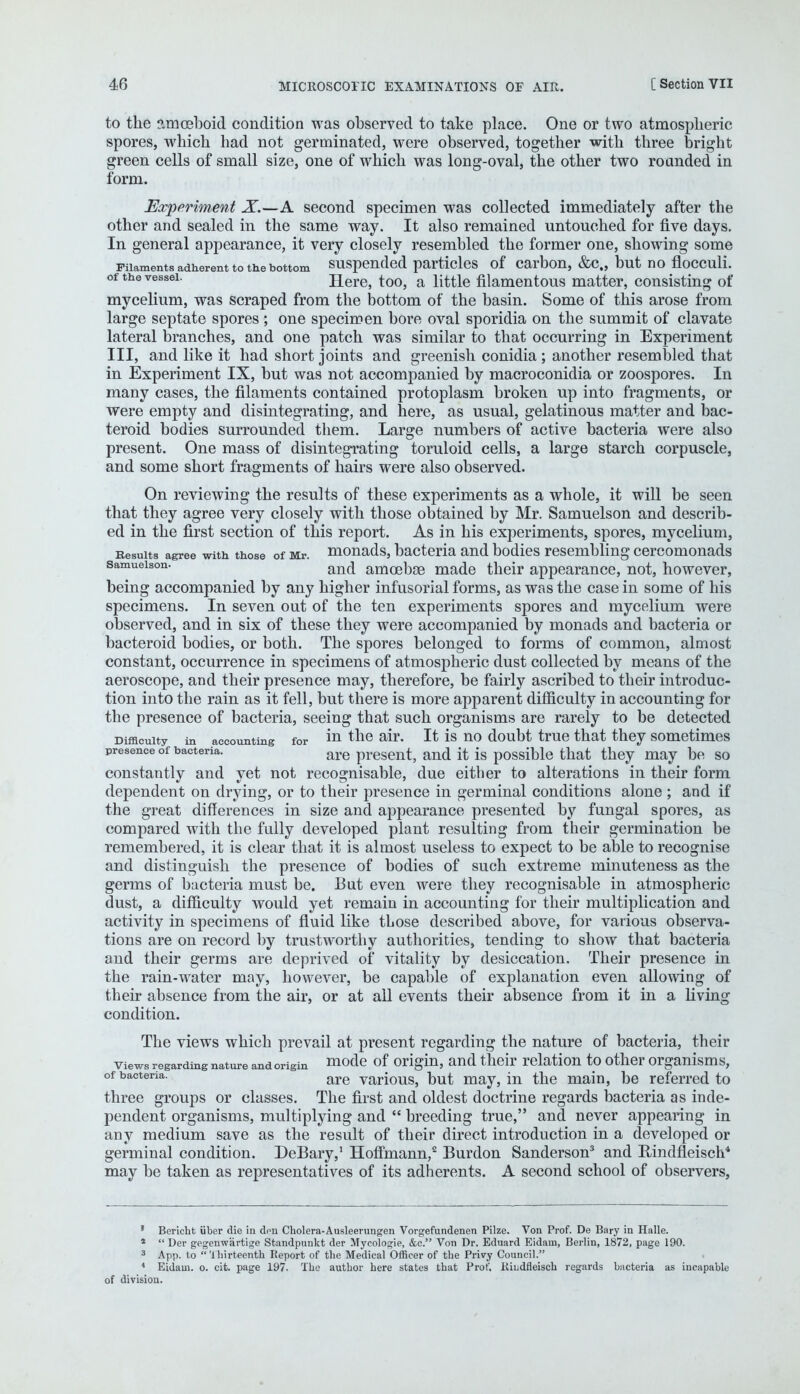 to the amoeboid condition was observed to take place. One or two atmospheric spores, which had not germinated, were observed, together with three bright green cells of small size, one of which was long-oval, the other two rounded in form. Experiment X.—A second specimen was collected immediately after the other and sealed in the same way. It also remained untouched for five days. In general appearance, it very closely resembled the former one, showing some Filaments adherent to me bottom suspended particles of carbon, &c„ but no flocculi. of the vessel. Here, too, a little filamentous matter, consisting of mycelium, was scraped from the bottom of the basin. Some of this arose from large septate spores ; one specimen bore oval sporidia on the summit of clavate lateral branches, and one patch was similar to that occurring in Experiment III, and like it had short joints and greenish conidia ; another resembled that in Experiment IX, but was not accompanied by macroconidia or zoospores. In many cases, the filaments contained protoplasm broken up into fragments, or were empty and disintegrating, and here, as usual, gelatinous matter and bac- teroid bodies surrounded them. Large numbers of active bacteria were also present. One mass of disintegrating toruloid cells, a large starch corpuscle, and some short fragments of hairs were also observed. On reviewing the results of these experiments as a whole, it will be seen that they agree very closely with those obtained by Mr. Samuelson and describ- ed in the first section of this report. As in his experiments, spores, mycelium, Results agree with those of Mr. monads, bacteria and bodies resembling cercomonads samueison. an(j made their appearance, not, however, being accompanied by any higher infusorial forms, as was the case in some of his specimens. In seven out of the ten experiments spores and mycelium were observed, and in six of these they were accompanied by monads and bacteria or bacteroid bodies, or both. The spores belonged to forms of common, almost constant, occurrence in specimens of atmospheric dust collected by means of the aeroscope, and their presence may, therefore, be fairly ascribed to their introduc- tion into the rain as it fell, but there is more apparent difficulty in accounting for the presence of bacteria, seeing that such organisms are rarely to be detected Difficulty in accounting for m the air. It is no doubt true that they sometimes presence of bacteria. are present, and it is possible that they may be so constantly and yet not recognisable, due either to alterations in their form dependent on drying, or to their presence in germinal conditions alone ; and if the great differences in size and appearance presented by fungal spores, as compared with the fully developed plant resulting from their germination be remembered, it is clear that it is almost useless to expect to be able to recognise and distinguish the presence of bodies of such extreme minuteness as the germs of bacteria must be. But even were they recognisable in atmospheric dust, a difficulty would yet remain in accounting for their multiplication and activity in specimens of fluid like tLose described above, for various observa- tions are on record by trustworthy authorities, tending to show that bacteria and their germs are deprived of vitality by desiccation. Their presence in the rain-water may, however, be capable of explanation even allowing of their absence from the air, or at all events their absence from it in a living condition. The views which prevail at present regarding the nature of bacteria, their views regarding nature and origin mode of origin, and their relation to other organisms, of bacteria. are various, but may, in the main, be referred to three groups or classes. The first and oldest doctrine regards bacteria as inde- pendent organisms, multiplying and  breeding true, and never appearing in any medium save as the result of their direct introduction in a developed or germinal condition. DeBary,1 Hoffmann,2 Burdon Sanderson3 and Rindfleiscli* may be taken as representatives of its adherents. A second school of observers, ' Berichfc iiber die in don Cholera-Ausleerungen Vorgefundenen Pilze. Von Prof. De Bary in Halle. 1  Der gegenwiirtige Standpunkt der Mycologie, &c. Von Dr. Eduard Eidam, Berlin, 1872, page 190. 3 App. to Thirteenth Report of the Medical Officer of the Privy Council. 4 Eidam. o. cit. page 197. The author here states that Prof. Kindfleisch regards bacteria as incapable of division.