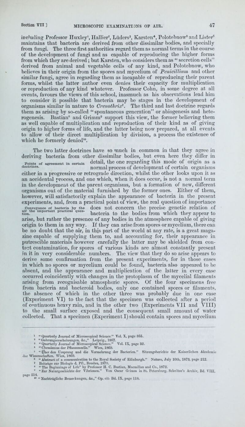 iDc'uding Professor Huxley1, Hallier2, Luders3, Karsten4, Polotebnow5 and Lister6 maintains that bacteria are derived from other dissimilar bodies, and specially from fungi. The three first authorities regard them as normal terms in the course of the development of fungi and as capable of reproducing the higher forms from which they are derived; but Karsten, who considers them as  secretion cells derived from animal and vegetable cells of any kind, and Polotebnow, who believes in their origin from the spores and mycelium of Penicillium and other similar fungi, agree in regarding them as incapable of reproducing their parent forms, whilst the latter author even denies their capacity for multiplication or reproduction of any kind whatever. Professor Cohn, in some degree at all events, favours the views of this school, inasmuch as his observations lead him to consider it possible that bacteria may be stages in the development of organisms similar in nature to Crenothrix1. The third and last doctrine regards them as arising by so-called spontaneous generation or abiogenesis and hete- rogenesis. Bastian8 and Grimm9 support this view, the former believing them as well capable of multiplication and reproduction of their kind as of giving origin to higher forms of life, and the latter being now prepared, at all events to allow of their direct multiplication by division, a process the existence of which he formerly denied10. The two latter doctrines have so much in common in that they agree in deriving bacteria from other dissimilar bodies, but even here they differ in points of agreement in certain detail, the one regarding this mode of origin as a doctrines. normal process of development of certain organisms either in a progressive or retrograde direction, whilst the other looks upon it as an accidental process, and one which, when it does occur, is not a normal term in the development of the parent organisms, but a formation of new, different organisms out of the material furnished by the former ones. Either of them, however, will satisfactorily explain the appearance of bacteria in the present experiments, and, from a practical point of view, the real question of importance conveyance of bacteria by the does not concern the precise genetic relation of air the important practical ques- 1 i • ■ j i i -i • £ j_ tion. bacteria to the bodies from which they appear to arise, but rather the presence of any bodies in the atmosphere capable of giving origin to them in any way. If they can arise from spores or mycelium, there can be no doubt that the air, in this part of the world at any rate, is a great maga- zine capable of supplying them to, and accounting for, their appearance in putrescible materials however carefully the latter may be shielded from con- tact contamination, for spores of various kinds are almost constantly present in it in very considerable numbers. The view that they do so arise appears to derive some confirmation from the present experiments, for in those cases in which no spores or mycelium could be found, bacteria also appeared to be absent, and the appearance and multiplication of the latter in every case occurred coincidently with changes in the protoplasm of the mycelial filaments arising from recognisable atmospheric spores. Of the four specimens free from bacteria and bacteroid bodies, only one contained spores or filaments, the absence of which in the other three was probably due in one case (Experiment VI) to the fact that the specimen was collected after a period of continuous heavy rain, and in the other two (Experiments VII and VIII) to the small surface exposed and the consequent small amount of water collected. That a specimen (Experiment I) should contain spores and mycelium 1 Quarterly Journal of Microscopical Science. Vol. X, page 355. 2  Gahrungserscheinungen, &c, Leipzig., 186V. 3  Quarterly Journal of Microscopical Science. Vol. IX, page 32. 4  Chenaismus der Pflanzenzelle. Wien, 1869. 5  Uber den Ursprung und die Vermehrung der Bacterien. Sitzungsberichte der Kaiserlichen Akademie der Wissenschaften. Wien, 1869. 6  Abstract of a communication to the Royal Society of Edinburgh. Nature, July 10th, 1873, page 212. ' Beitriige zur Biologie d. Pfl., Breslau, 1870. 8  The Beginnings of Life by Professor H. C. Bastian, Macmillan and Co., 1872. 9  Zur Naturgeschichte der Vibrionen. Von Oscar Grimm in St. Petersburg, Schvjltze's Archiv, Bd. VIII, page 514. 10  Nachtriigliche Bemerkuugen, &c, Op. cit. Bd. IX, page 118.