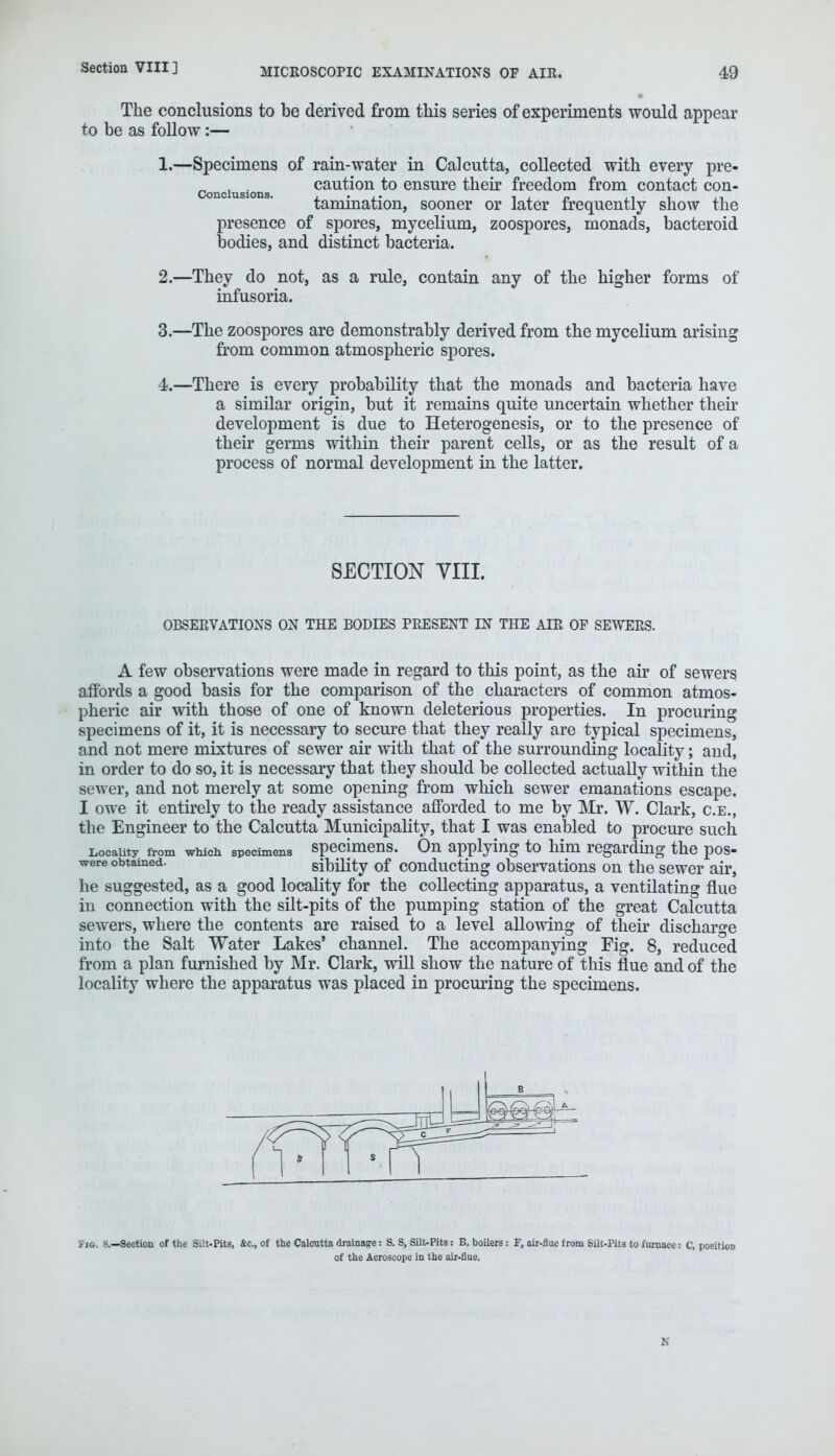 The conclusions to be derived from this series of experiments would appear to be as follow:— 1. —Specimens of rain-water in Calcutta, collected with every pre- conditions caution to ensure their freedom from contact con- tamination, sooner or later frequently show the presence of spores, mycelium, zoospores, monads, bacteroid bodies, and distinct bacteria. 2. —They do not, as a rule, contain any of the higher forms of infusoria. 3. —The zoospores are demonstrably derived from the mycelium arising from common atmospheric spores. 4. —There is every probability that the monads and bacteria have a similar origin, but it remains quite uncertain whether their development is due to Heterogenesis, or to the presence of their germs within their parent cells, or as the result of a process of normal development in the latter. SECTION VIII. OBSERVATIONS ON THE BODIES PRESENT IN THE AIR OF SEWERS. A few observations were made in regard to this point, as the air of sewers affords a good basis for the comparison of the characters of common atmos- pheric air with those of one of known deleterious properties. In procuring specimens of it, it is necessary to secure that they really are typical specimens, and not mere mixtures of sewer air with that of the surrounding locality; and, in order to do so, it is necessary that they should be collected actually within the sewer, and not merely at some opening from which sewer emanations escape. I owe it entirely to the ready assistance afforded to me by Mr. W. Clark, c.e., the Engineer to the Calcutta Municipality, that I was enabled to procure such Locality, from which specimens specimens. On applying to him regarding the pos- were obtained. sibility of conducting observations on the sewer air, he suggested, as a good locality for the collecting apparatus, a ventilating flue in connection with the silt-pits of the pumping station of the great Calcutta sewers, where the contents are raised to a level allowing of their discharge into the Salt Water Lakes' channel. The accompanying Fig. 8, reduced from a plan furnished by Mr. Clark, will show the nature of this flue and of the locality where the apparatus was placed in procuring the specimens. E Fig. 8.—Section of the Silt-Pits, &c, of the Calcutta drainage: S. S, Silt-Pits: B. boilers : F, air-flue from Silt-Pits to furnace: C, position of the Aeroscope in the air-flue. N