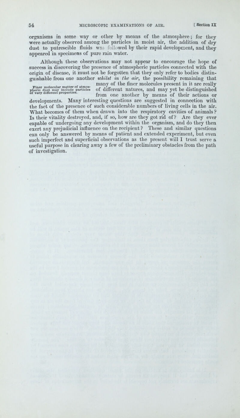 organisms in some way or other by means of the atmosphere; for they were actually observed among the particles in moist air, the addition of dry dust to putrescible fluids was foiu»wed by their rapid development, and they appeared in specimens of pure rain water. Although these observations may not appear to encourage the hope of success in discovering the presence of atmospheric particles connected with the origin of disease, it must not be forgotten that they only refer to bodies distin- guishable from one another whilst in the air, the possibility remaining that many of the finer molecules present in it are reallv Finer molecular matter of atmos- o -t-rn j . i t • i i pheric dust may include particles ot dmerent natures, and may yet be distinguished of very different properties. „ ., , jt • ±° irom one another by means ot their actions or developments. Many interesting questions are suggested in connection with the fact of the presence of such considerable numbers of living cells in the air. What becomes of them when drawn into the respiratory cavities of animals ? Is their vitality destroyed, and, if so, how are they got rid of ? Are they ever capable of undergoing any development within the organism, and do they then exert any prejudicial influence on the recipient ? These and similar questions can only be answered by means of patient and extended experiment, but even such imperfect and superficial observations as the present will I trust serve a useful purpose in clearing away a few of the preliminary obstacles from the path of investigation.