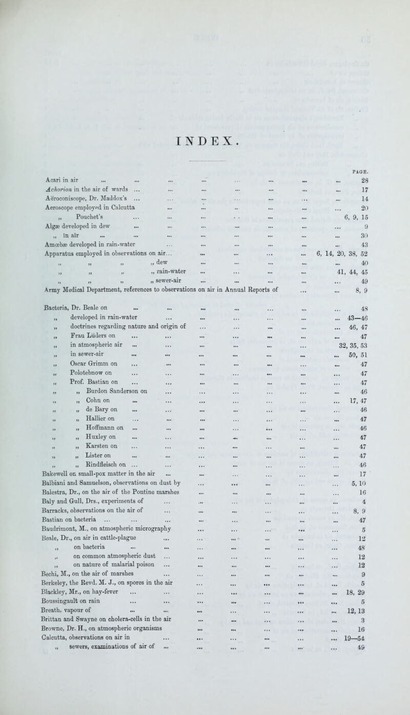 INDEX. PAGE. Acari in air ... ... ... ... ... „ ... 28 Achorion in the air of wards ... ... ... ... ... ... ... 17 Aeroconiscope, Dr. MaJdox's ... ... ... ... ... ... ... 14 Aeroscope employed in Calcutta ... ... ... ... ... ... 20 „ Pouchet's ... ... ... • . ... ... 6, 9, 15 Algae developed in dew ... ... ... ... ... ... ... 9 „ in air ... ... ... ... ... ... ... ... 30 Amoebae developed in rain-water ... ... ... ... ... ... 43 Apparatus employed in observations on air... ... ... ... ... 6, 14, 20, 38, 52 „ „ ,, dew ... ... ... „. „ 40 „ „ „ „ rain-water ... ... ... ... 41, 44, 45 „ „ >, ,, sewer-air ... ... ... ... ... 49 Army Medical Department, references to observations on air in Annual Reports of ... ... 8, 9 Bacteria, Dr. Beale on ... ... ... ... ... ... ... 43 „ developed in rain-water ... ... ... ... ... ... 43—46 „ doctrines regarding nature and origin of ... ... ... ... ... 46,47 „ Frau Liiders on ... ... ... ... ... ... ... 47 in atmospheric air ... ... ... ... ... ... 32,35, 53 in sewer-air ... ... ... ... ... .„ ... 50, 51 „ Oscar Grimm on ... ... ... ... ... ... ... 47 „ Polotebnow on ... ... ... ... ... ... ... 47 „ Prof. Bastian on ... ... ... ... ... ... ... 47 n » Burdon Sanderson on ... .., ... ... ... ... 46 „ „ Cohn on ... ... ... ... ... ... ... 17,47 „ „ de Bary on ... ... ... ... ... ... ... 46 » 11 Hallier on ... ... ... ... ... ... ... 47 „ „ Hoffmann on ... ... ... ... ... ... ... 46 „ „ Huxley on ... ... ... ... ... ... 47 ,, n Karsten on ... ... ... ... ... ... ... 47 „ „ Lister on ... ... ... ... ... ... ... 47 „ „ Bindfleisch on ... ... ... ... ... ... ... 46 Bakewell on small-pox matter in the air ... ... ... ... ... ... 17 Balbiani and Samuelson, observations on dust by ... ... ... ... ... 5,10 Balestra, Dr., on the air of the Pontine marshes ... ... ... ... ... 16 Baly and Gull, Drs., experiments of ... ... ... ... ... ... 4 Barracks, observations on the air of ... ... ... ... ... ... 8, 9 Bastian on bacteria ... ... ... ... ... ... ... ... 47 Baudrimont, M., on atmospheric micrography ... ... ... ... ... 5 Beale, Dr., on air in cattle-plague ... ... ... ... ... ... i«j ,, on bacteria ... ... ... ... ... ... ... 43 on common atmospheric dust ... ... ... ... ... ... 12 „ on nature of malarial poison ... ... ... ... ... ... 12 Bechi, M., on the air of marshes ... ... ... ... ... ... 9 Berkeley, the Revd. M. J., on spores in the air ... ... ... ... ... 5 Blackley, Mr., on hay-fever ... ... ... ... ... ... ... 18,29 Boussingault on rain ... ... ... ... ... ... ,„ 5 Breath, vapour of ... ... ... ... ... ... ... 12,13 Brittan and Swayne on cholera-cells in the air ... ... ... ... ... 3 Browne, Dr. H., on atmospheric organisms ... ... ... ... ... \q Calcutta, observations on air in ... ... ... ... ... ... 19—54 „ sewers, examinations of air of ... ... ... ... ... ... 49