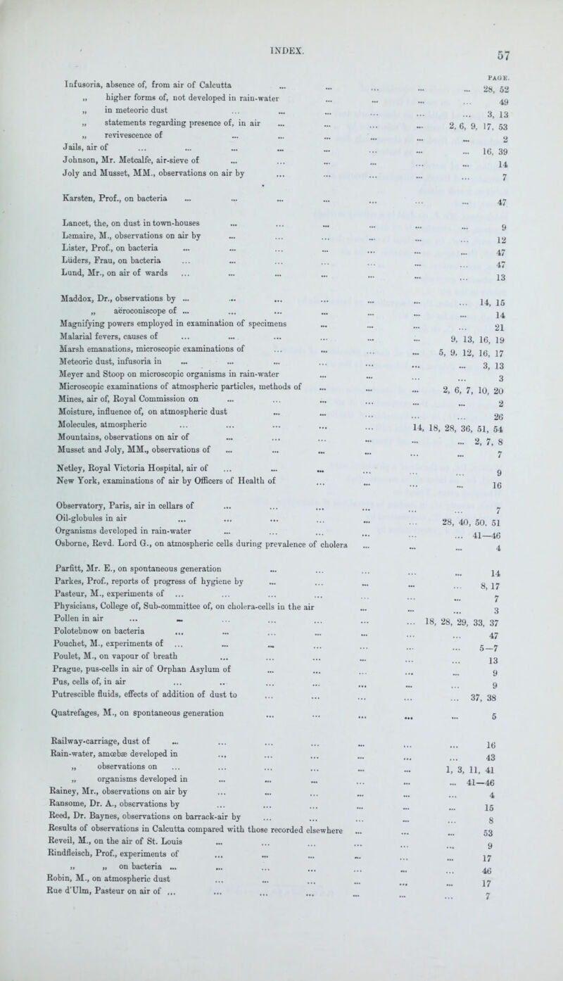 57 Infusoria, absence of, from air of Calcutta Jails PAGE. ... 28, 52 higher forms of, not developed in rain-water ... ... ... ^ in meteoric dust ... ... ... ... 3 13 statements regarding presence of, in air ... ... ... w. 2 6 9 17 53 revivescence of ... ... ... ... „ air of ... ... ... ... „ ... ... 16 39 Johnson, Mr. Metcalfe, air-sieve of ... ... ... ... ^ Joly and Musset, MM., observations on air by ... ... ... ... y Karsten, Prof., on bacteria ... ... ... ... ... ^ Lancet, the, on dust in town-houses ... ... ... ... ... . ^ Lemaire, M., observations on air by ... ... ... ... ... ^ Lister, Prof., on bacteria ... ... ... ... ... . ^ Liiders, Frau, on bacteria ... ... ... . • •■• ■•■ — ... 4/ Lund, Mr., on air of wards ... ... ... ... ... . ^ Maddox, Dr., observations by ... ... ... ... ... m ^ jg „ aeroconiscope of ... ... ... ... ... ... 2^ Magnifying powers employed in examination of specimens ... ... ... 2j Malarial fevers, causes of ... ... ... ... ... ... ^ J3 jg jg Marsh emanations, microscopic examinations of ... ... ... .. 5 9 1? 16 17 Meteoric dust, infusoria in ... ... ... ... ... 313 Meyer and Stoop on microscopic organisms in rain-water ... ... . 2 Microscopic examinations of atmospheric particles, methods of ... ... ... 2 6 7 10 20 Mines, air of, Royal Commission on ... ... ... ... ^ Moisture, influence of, on atmospheric dust ... ... _ Molecules, atmospheric ... ... ... ... ... Li, 18, 28, 36, 51, 54 Mountains, observations on air of ... ... ... ... ... 2 7 8 Musset and Joly, MM., observations of ... ... ... ... ^ Netley, Royal Victoria Hospital, air of ... ... ... ... g New York, examinations of air by Officers of Health of ... ... jg Observatory, Paris, air in cellars of ... ... ... ... ^ Oil-globules in air ... ... ... ... ... 28, 40,50.51 Organisms developed in rain-water ... ... ... ... 41—46 Osborne, Revd. Lord G., on atmospheric cells during prevalence of cholera Parfitt, Mr. E., on spontaneous generation ... ... ... ^ Parkes, Prof., reports of progress of hygiene by ... ... ... ... 8 17 Pasteur, M., experiments of ... ... ... ... ^ Physicians, College of, Sub-committee of, on cholera-cells in the air ... ... g Pollen in air ... « ... ... ... ... 18,28,29,33,37 Polotebnow on bacteria ...... 4/ Pouchet, M., experiments of ... ... ... ... ... g y Poulet, M., on vapour of breath ... ... ... ... ^ Prague, pus-cells in air of Orphan Asylum of ... ...... 9 Pus, cells of, in air ... ... ... ... ... . g Putrescible fluids, effects of addition of dust to ... ... ... 37 38 Quatrefages, M., on spontaneous generation ... ... 5 Railway-carriage, dust of ... ... ... ... ... 2g Rain-water, aniceba? developed in ... ... ... ... „ observations on ... ... ... ... ... 1 3 11 41 „ organisms developed in ... ... ... ... ... ^ 46 Rainey, Mr., observations on air by ... ... ... ... ^ Ransome, Dr. A., observations by ... ... ... ... ... jg Reed, Dr. Baynes, observations on barrack-air by ... ... ... ... g Results of observations in Calcutta compared with those recorded elsewhere ... ... 53 Reveil, M., on the air of St. Louis ... ... ... ... y Rindfleisch, Prof., experiments of ... ... ... „. ^ 11 » on bacteria ... ... ... ... ... ... ^g Robin, M., on atmospheric dust ... ... ... ... ^ Rue d'Ulm, Pasteur on air of ... ... ... ... ... ^