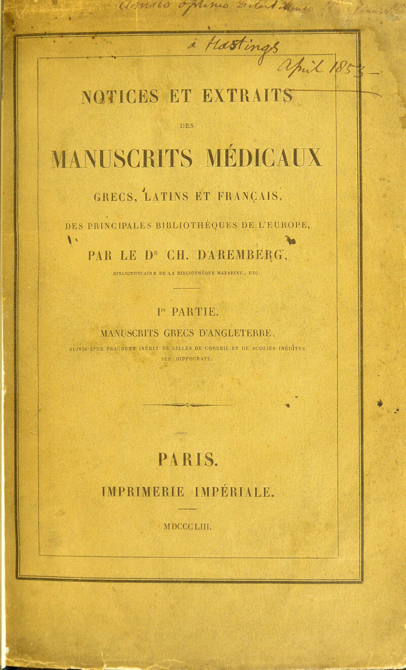 DES MANUSCRITS MÉDICAUX GRECS, LVTINS ET FRANÇAIS, DES PRINCIPALES BIBLIOTHÈQUES DE L'EUROPE, PAR LE D CH. DAREMBERG, BIBLIOTllÉclinE DE LA BIBLIOTHÈQUE MAZARIXE , ETC. 1= PARTIE. MANUSCRITS GRECS D'ANGLETERRE, stiiVIS D'I.-.N FI'.U.MENT INFDIT DÉ GILI.ES DE CORBEIL ET DE SCOLIES INÉDITES SLR MIPPOCRATE. PARIS. IMPRIMERIE IMPÉRIALE. MDCCCLIIl.